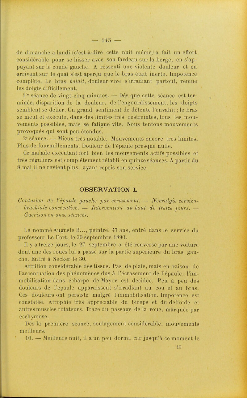 de dimanche à lundi (c'est-à-dire cette nuit mêniej a fait un efl'ort considérable pour se hisser avec son fardeau sur la berge, en s'ap- puyant sur le coude gauche. A ressenti une violente douleur et en arrivant sur le quai s'est aperçu que le bras était inerte. Impotence complète. Le bras balait, douleur vive s'irradiant partout, remue les doigts difficilement. 1''* séance de vingt-cinq minutes. — Dès que cette séance est ter- minée, disparition de la douleur, de l'engourdissement, les doigts semblent se délier. Un grand sentiment de détente l'envahit ; le bras se meut et exécute, dans des limites très restreintes, tous les mou- vements possibles, mais se fatigue vite. Nous tentons mouvements provoqués qui sont peu étendus. 2 séance. — Mieux très notable. Mouvements encore très limités. Plus de fourmillements. Douleur de l'épaule presque nulle. Ce malade exécutant fort bien les mouvements actifs possibles et très réguliers est. complètement rétabli en quinze séances. A partir du 8 mai il ne revient plus, ayant repris son service. OBSERVATION L Contusion de Vépaule gauche par écrasement. — Névralgie cervico- brachiale consécutive. — Intervention au bout de treize jours. — Guérison en onze séances. Le nommé Auguste B..., peintre, 47 ans, entré dans le service du professeur Le Port, le 30 septembre 1890. Il y a treize jours, le 27 septembre a été renversé par une voiture dont une des roues lui a passé sur la partie supérieure du bras gau- che. Entré à Necker le 30. Attrilion considérable des tissus. Pas de plaie, mais en raison de l'accentuation des phénomènes dus à l'écrasement de l'épaule, l'im- mobilisation dans écharpe de Mayor est décidée. Peu à peu des douleurs de l'épaule apparaissent s'irradiant au cou et au bras. Ces douleurs ont persisté malgré l'immobilisation. Impotence est constatée. Atrophie très appréciable du biceps et du deltoïde et autres muscles rotateurs. Trace du passage de la roue, marquée par ecchymose. Dès la première séance, soulagement considérable, mouvements meilleurs. ■10. — Meilleure nuit, il a un peu dormi, car jusqu'à ce moment le 10