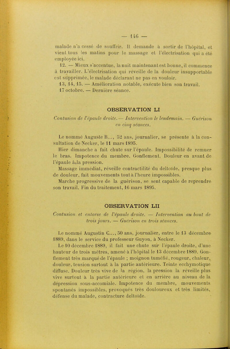 — 14() — malade n'a cessé de soufTi-ir. Il demande à sortir de rhùpilal, el vient tous les matins pour le massage et réleclrisation qui a été employée ici. 12. — Mieux s'accentue, lanuit maintenantest bonne,il commence à travailler. L'électrisation qui réveille de la douleur insupportable est supprimée, le malade déclarant ne pas en vouloir. 13, 14, 13. — Amélioration aotai)le, exécute bien son travail. 17 octobre. — Dernière séance. OBSERVATION LI Contusion de l'épaule droite.— Intervention le lendemain. — Guérison en cinq séances. Le nommé Auguste B..., 52 ans, journalier, se présente à la con- sultation de Necker, le 11 mars 1895. Hier dimanche a fait chute sur l'épaule. Impossibilité de remuer le bras. Impotence du membre. Gonflement. Douleur en avant de l'épaule àja pression. Massage immédiat, réveille contractilité du deltoïde, presque plus de douleur, fait mouvements tout à l'heure impossibles. Marche progressive de la guérison, se sent capable de reprendre son travail. Fin du traitement, 16 mars 1895. OBSERVATION LU Contusion et entorse de Vépaule droite. — Intervention au bout de trois jours. — Guérison en trois séances. Le nommé Augustin C..., 50 ans, journalier, entre le 13 décembre 1889, dans le service du professeur Guyon, à Necker. Le 10 décembre 1889, il fait une chute sur l'épaule droite, d'une hauteur de trois mètres, amené à l'hôpital le 13 décembre 1889. Gon- flement très marqué de l'épaule ; moignon tuméfié, rougeur, chaleur, douleur, tension surtout à la partie antérieure. Teinte ecchymotique diffuse. Douleur très vive de la région, la pression la réveille plus vive surtout à la partie antérieure et en arrière au niveau de la dépression sous-accomiale. Impotence du membre, mouvements spontanés impossibles, provoqués très douloureux et très limités^ défense du malade, contracture deltoïde.