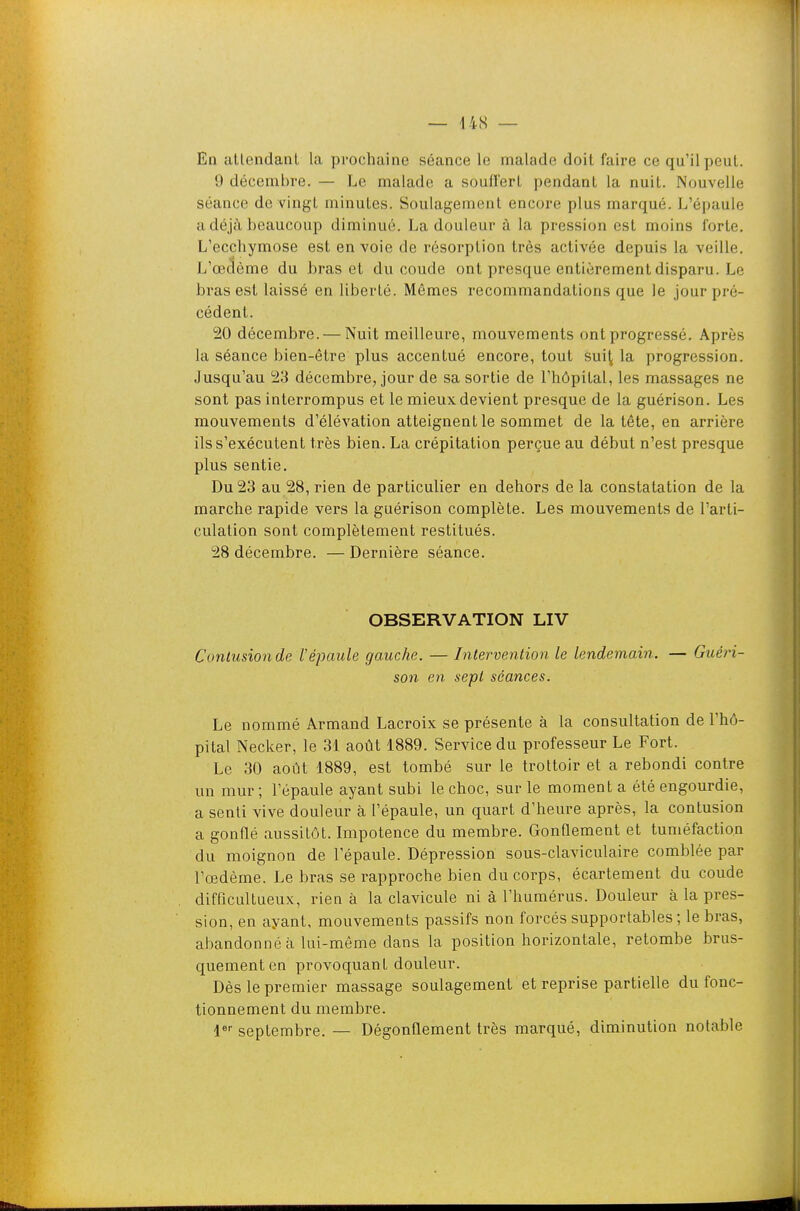 En atlendanl la prochaine séance le malade doit faire ce qu'il peut. 9 décembre. — Le malade a soufl'erL pendant la nuit. Nouvelle séance de vingt minutes. Soulagement encore plus marqué. L'épaule a déjà beaucoup diminué. La douleur à la pression est moins forte. L'ecchymose est en voie de résorption très activée depuis la veille. L'œdème du bras et du coude ont presque entièrement disparu. Le bras est laissé en liberté. Mêmes recommandations que le jour pré- cédent. 20 décembre. — Nuit meilleure, mouvements ont progressé. Après la séance bien-être plus accentué encore, tout sui^ la progression. Jusqu'au 23 décembre, jour de sa sortie de l'hôpital, les massages ne sont pas interrompus et le mieux devient presque de la guérison. Les mouvements d'élévation atteignent le sommet de la tête, en arrière ils s'exécutent très bien. La crépitation perçue au début n'est presque plus sentie. Du 23 au 28, rien de particulier en dehors de la constatation de la marche rapide vers la guérison complète. Les mouvements de l'arti- culation sont complètement restitués. 28 décembre. — Dernière séance. OBSERVATION LIV Contusion de répaule gauche. — Intervention le lendemain. — Guéri- son en sept séances. Le nommé Armand Lacroix se présente à la consultation de l'hô- pital Necker, le 31 août 1889. Service du professeur Le Fort. Le 30 août 1889, est tombé sur le trottoir et a rebondi contre un mur ; l'épaule ayant subi le choc, sur le moment a été engourdie, a senti vive douleur à l'épaule, un quart d'heure après, la contusion a gonflé aussitôt. Impotence du membre. Gonflement et tuméfaction du moignon de l'épaule. Dépression sous-claviculaire comblée par l'œdème. Le bras se rapproche bien du corps, écartement du coude difficultueux, rien à la clavicule ni à l'humérus. Douleur à la pres- sion, en ayant, mouvements passifs non forcés supportables ; le bras, abandonné à lui-même dans la position horizontale, retombe brus- quement en provoquant douleur. Dès le premier massage soulagement et reprise partielle du fonc- tionnement du membre. l^ septembre. — Dégonflement très marqué, diminution notable