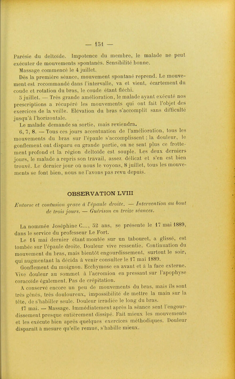 Parésie du deltoïde. Impotence du membre, le malade ne peut exécuter de mouvements spontanés. Sensibilité bonne. Massage commencé le 4 juillet. Dès la première séance, mouvement spontané reprend. Le mouve- ment est recommandé dans l'intervalle, va et vient, écartement du coude et rotation du bras, le coude étant fléchi. 5 juillet. — Très grande amélioration, le malade ayant exécuté nos prescriptions a récupéré les mouvements qui ont fait l'objet des exercices de la veille. Elévation du br?is s'accomplit sans difficulté jusqu'à l'horizontale. Le malade demande sa sortie, mais reviendra. 6, 7, 8. — Tous ces jours accentuation de l'amélioration, tous les mouvements du bras sur l'épaule s'accomplissent ; la douleur, le gonflement ont disparu en grande partie, on ne sent plus ce frotte- ment profond et la région deltoïde est souple. Les deux derniers jours, le malade a repris son travail, assez délicat et s'en est bien trouvé. Le dernier jour où nous le voyons, 8 juillet, tous les mouve- ments se font bien, nous ne l'avons pas revu depuis. OBSERVATION LVIII Entorse et contusion grave à l'éj^aiile droite. — Intervention au bout de trois jours. — Guérison en treize séances. La nommée Joséphine C..., 52 ans, se présente le 17 mai 1889, dans le service du professeur Le Fort. Le 1-4 mai dernier étant montée sur un tabouret, a glissé, est tombée sur l'épaule droite. Douleur vive ressentie. Continuation du mouvement du bras, mais bientôt engourdissement, surtout le soir, qui augmentant la décida à venir consulter le 17 mai 1889. Gonflement du moignon. Ecchymose en avant et à la face externe. Vive douleur au sommet à l'acromion en pressant sur l'apophyse coracoïde également. Pas de crépitation. A conservé encore un peu de mouvements du bras, mais ils sont très gênés, très douloureux, impossibilité de mettre la main sur la tête, de s'habiller seule. Douleur irradiée le long du bras. 17 mai. — Massage. Immédiatement après la séance sent l'engour- dissement presque entièrement dissipé. Fait mieux les mouvements et les exécute bien après quelques exercices méthodiques. Douleur disparaît à mesure qu'elle remue, s'habille mieux.