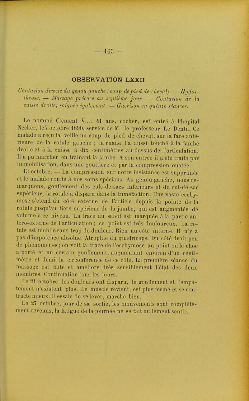 OBSERVATION LXXII Contusion directe du genou gauche (coup depied.de cheval). —Hydar- th rose. — Massage précoce au septième jour. — Contusion de la cuisse droite, soignée égalémenl. — Guérison en quinze séances. Le nommé Clément V..., 41 ans, cocher, est entré à l'hôpital Necker, le7 octobre 1890, service de M. le professeur Le Dentu. Ce malade a reçu la veille un coup de pied de cheval, sur la face anté- rieure de la rotule gauche ; la ruade l'a aussi touché à la jambe droite et à la cuisse à dix centimètres au-dessus de l'articulation. Il a pu marcher en traînant la jambe. A son entrée il a été traité par immobilisation, dans une gouttière et par la compression ouatée. 13 octobre. — La compression sur notre insistance est supprimée et le malade confié à nos soins spéciaux. Au genou gauche, nous re- marquons, gonflement des culs-de-sacs inférieurs et du cul-de-sac supérieur, la rotule a disparu dans la tuméfaction. Une vaste ecchy- mose s'étend du côté externe de l'article depuis la pointe de la rotule jusqu'au tiers supérieur de la jambe, qui est augmentée de volume à ce niveau. La trace du sabot est marquée à la partie an- téro-externe de l'articulation ; ce point est très douloureux. La ro- tule est mobile sans trop de douleur. Rien au côté interne. Il n'y a pas d'impotence absolue. Atrophie du quadriceps. Du côté droit peu de phénomènes ; on voit la trace de l'ecchymose au point où le choc a porté et un certain gonflement, augmentant environ d'un centi- mètre et demi la circonférence de ce côté. La première séance du massage est faite et améliore très sensiblement l'état des deux membres. Continuation tous les jours. Le 21 octobre, les douleurs ont disparu, le gonflement et l'empâ- tement n'existent plus. Le muscle revient, est plus ferme et se con- tracte mieux. Ressaie de se lever, marche bien. Le 27 octobre, jour de sa sortie, les mouvements sont complète- ment revenus, la fatigue de la journée ne se fait nullement sentir.