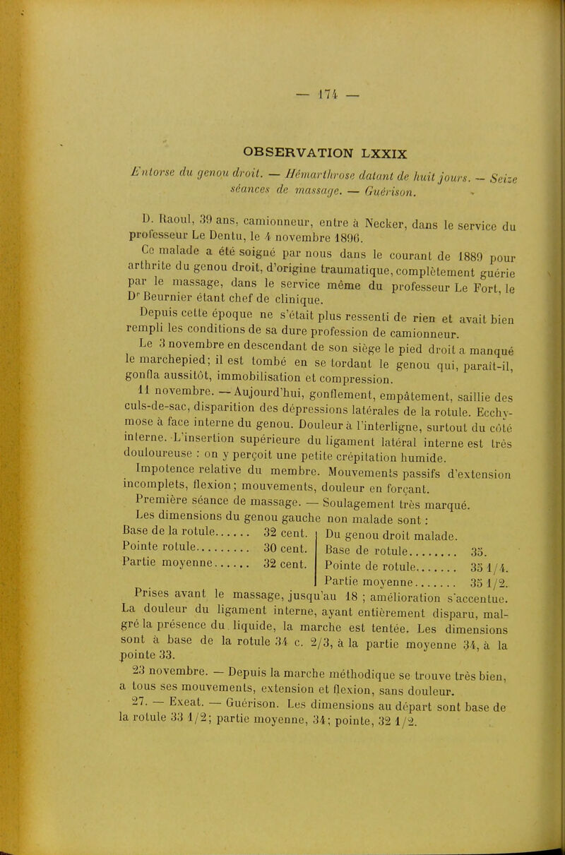 OBSERVATION LXXIX Entorse du genou droit. — Hémarthrose datant de huit jours. ~ Seize séances de massage. — Guérison. D. Raoul, 39 ans, camionneur, entre à Necker, dans le service du professeur Le Dentu, le 4 novembre 1896. Ce malade a été soigné par nous dans le courant de 1889 pour arthrite du genou droit, d'origine traumatique, complètement guérie par le massage, dans le service même du professeur Le Port le D-- Beurnier étant chef de clinique. ' Depuis cette époque ne s'était plus ressenti de rien et avait bien rempli les conditions de sa dure profession de camionneur. Le 3 novembre en descendant de son siège le pied droit a manqué le marchepied; il est tombé en se tordant le genou qui, parait-il, gonfla aussitôt, immobilisation et compression. 11 novembre. - Aujourd'hui, gonflement, empâtement, saillie des culs-de-sac, disparition des dépressions latérales de la rotule. Ecchy- mose à face interne du genou. Douleur à l'interligne, surtout du côté mlerne. L'insertion supérieure du ligament latéral interne est très douloureuse : on y perçoit une petite crépitation humide. Impotence relative du membre. Mouvements passifs d'extension incomplets, flexion; mouvements, douleur en forçant. Première séance de massage. — Soulagement très marqué. Les dimensions du genou gauche non malade sont : Base de la rotule 32 cent. Du genou droit malade. Pointe rotule 30 cent. Partie moyenne 32 cent. Base de rotule 35. Pointe de rotule 33 1/4 Partie moyenne 35 1/2. Prises avant le massage, jusqu'au 18 ; amélioration saccentue. La douleur du ligament interne, ayant entièrement disparu, mal- gré la présence du. liquide, la marche est tentée. Les dimensions sont à base de la rotule 31. c. 2/3, à la partie moyenne 34, à la pointe 33. 23 novembre. - Depuis la marche méthodique se trouve très bien, a tous ses mouvements, extension et flexion, sans douleur. 27. — Exeat. — Guérison. Les dimensions au départ sont base de la rotule 33 1/2; partie moyenne, 34; pointe, 32 1/2.