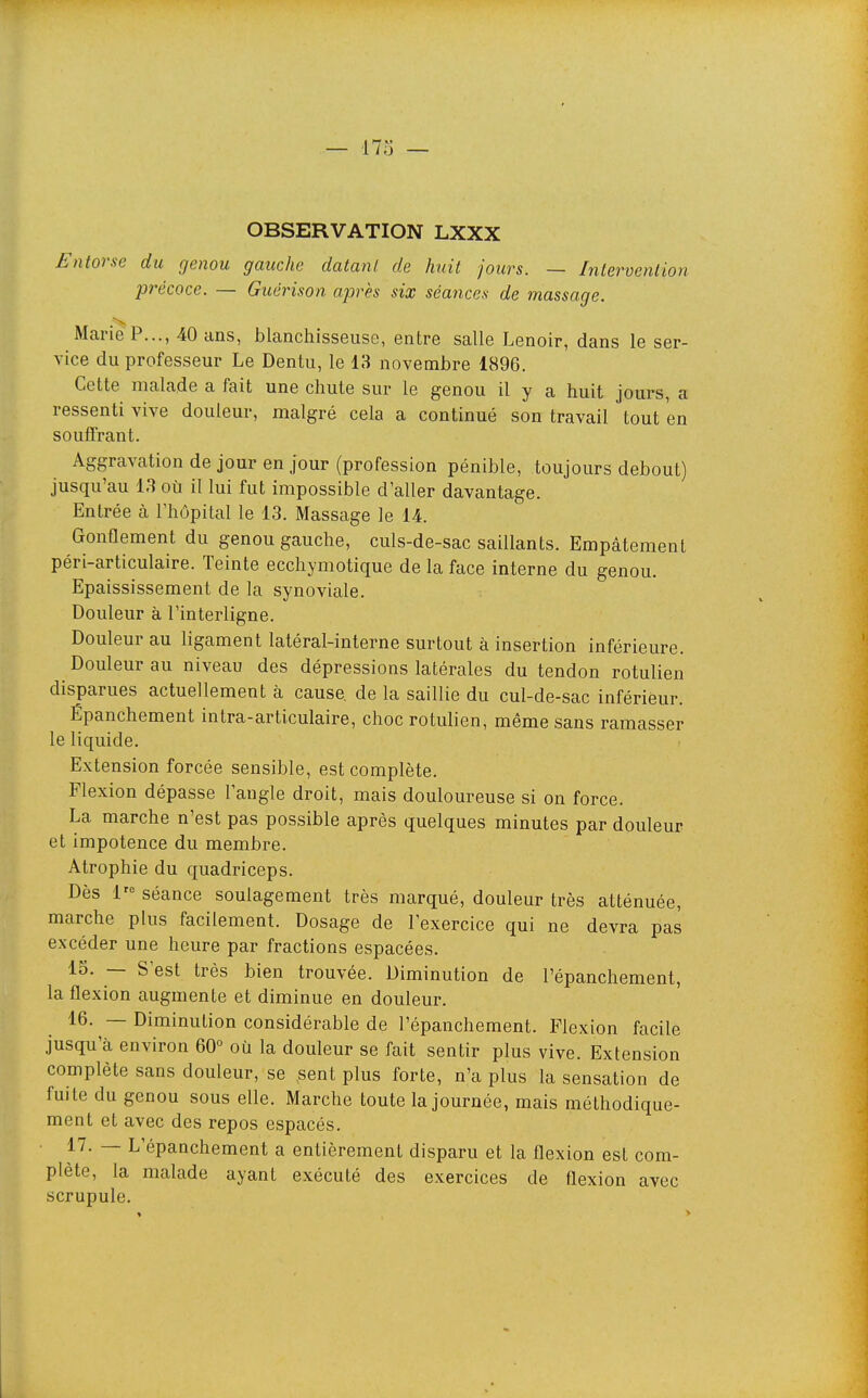 OBSERVATION LXXX Entorse du genou gauche dalanl. de huit jours. — Intervention précoce. — Giiérison après six séances de massage. Marie P..., 40 ans, blanchisseuse, entre salle Lenoir, dans le ser- vice du professeur Le Dentu, le 13 novembre 1896. Cette malade a fait une chute sur le genou il y a huit jours, a ressenti vive douleur, malgré cela a continué son travail tout en souffrant. Aggravation de jour en jour (profession pénible, toujours debout) jusqu'au 13 où il lui fut impossible d'aller davantage. Entrée à l'hôpital le 13. Massage le 14. Gonflement du genou gauche, culs-de-sac saillants. Empâtement péri-articulaire. Teinte ecchymotique de la face interne du genou. Epaississement de la synoviale. Douleur à l'interligne. Douleur au ligament latéral-interne surtout à insertion inférieure. Douleur au niveau des dépressions latérales du tendon rotulien disparues actuellement à cause, de la saillie du cul-de-sac inférieur. Épanchement intra-articulaire, choc rotulien, même sans ramasser le liquide. Extension forcée sensible, est complète. Flexion dépasse l'angle droit, mais douloureuse si on force. La marche n'est pas possible après quelques minutes par douleur et impotence du membre. Atrophie du quadriceps. Dès l'« séance soulagement très marqué, douleur très atténuée, marche plus facilement. Dosage de l'exercice qui ne devra pas excéder une heure par fractions espacées. 15. — S'est très bien trouvée. Diminution de l'épanchement, la flexion augmente et diminue en douleur. 16. — Diminution considérable de l'épanchement. Flexion facile jusqu'à environ 60° où la douleur se fait sentir plus vive. Extension complète sans douleur, se sent plus forte, n'a plus la sensation de fuite du genou sous elle. Marche toute la journée, mais méthodique- ment et avec des repos espacés. ~ L'épanchement a entièrement disparu et la flexion est com- plète, la malade ayant exécuté des exercices de flexion avec scrupule.