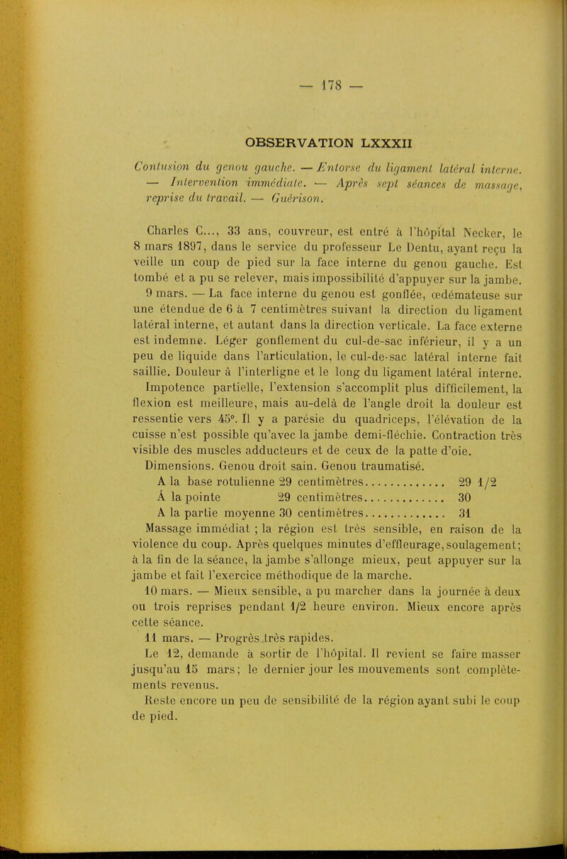 OBSERVATION LXXXII Conliision du genou gauche. — Entorse du ligament latéral interne. — Intervention immédiate. — Après sept séances de massage, reprise du travail. — Guérison. Charles G..., 33 ans, couvreur, est entré à l'hôpital Necker, le 8 mars 1897, dans le service du professeur Le Dentu, ayant reçu la veille un coup de pied sur la face interne du genou gauche. Est tombé et a pu se relever, mais impossibilité d'appuyer sur la jambe. 9 mars. — La face interne du genou est gonflée, œdémateuse sur une étendue de 6 à 7 centimètres suivant la direction du ligament latéral interne, et autant dans la direction verticale. La face externe est indemne. Léger gonflement du cul-de-sac inférieur, il y a un peu de liquide dans l'articulation, le cul-de-sac latéral interne fait saillie. Douleur à l'interligne et le long du ligament latéral interne. Impotence partielle, l'extension s'accomplit plus difficilement, la flexion est meilleure, mais au-delà de l'angle droit la douleur est ressentie vers 45°. Il y a parésie du quadriceps, l'élévation de la cuisse n'est possible qu'avec la jambe demi-fléchie. Contraction très visible des muscles adducteurs et de ceux de la patte d'oie. Dimensions. Genou droit sain. Genou traumatisé. A la base rotulienne 29 centimètres 29 1/2 Â la pointe 29 centimètres 30 A la partie moyenne 30 centimètres 31 Massage immédiat ; la région est très sensible, en raison de la violence du coup. Après quelques minutes d'effleurage, soulagement; à la fin de la séance, la jambe s'allonge mieux, peut appuyer sur la jambe et fait l'exercice méthodique de la marche. 10 mars. — Mieux sensible, a pu marcher dans la journée à deux ou trois reprises pendant 1/2 heure environ. Mieux encore après cette séance. 11 mars, — Progrès .très rapides. Le 12, demande à sortir de l'hôpital. Il revient se faire masser jusqu'au 15 mars; le dernier jour les mouvements sont complète- ments revenus. Reste encore un peu de sensibilité de la région ayant subi le coup de pied.