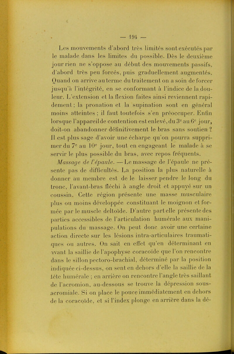 Les mouvements d'abord très limités sont exécutés par le malade dans les limites du possible. Dès le deuxième jour rien ne s'oppose au début des mouvements passifs, d'abord très peu forcés, puis graduellement augmentés. Quand on arrive au terme du traitement on a soin de forcer jusqu'à l'intégrité, en se conformant à l'indice de la dou- leur. L'extension et la flexion faites ainsi reviennent rapi- dement ; la pronation et la supination sont en général moins atteintes ; il faut toutefois s'en préoccuper. Enfin lorsque l'appareilde contention est enlevé, du 3^ au 6^ jour, doit-on abandonner définitivement le bras sans soutien ? Il est plus sage d'avoir une écharpe qu'on pourra suppri- mer du 7^ au 10*^ jour, tout en engageant le malade à se servir le plus possible du bras, avec repos fréquents. Massage de l'épaule. —Le massage de l'épaule ne pré- sente pas de difficultés. La position la plus naturelle à donner au membre est de le laisser pendre le long du tronc, l'avant-bras fléchi à angle droit et appuyé sur un coussin. Cette région présente une masse musculaire plus ou moins développée constituant le moignon et for- mée par le muscle deltoïde. D'autre part elle présente des parties accessibles de l'articulation humérale aux mani- pulations du massage. On peut donc avoir une certaine action directe sur les lésions intra-articulaires traumati- ques ou autres. On sait en effet qu'en déterminant en avant la saillie de l'apophyse coracoïde que l'on rencontre dans le sillon pectoro-brachial, déterminé par la position indiquée ci-dessus, on sent en dehors d'elle la saillie de la lête humérale ; en arrière on rencontre l'angle très saillant de l'acromion, au-dessous se trouve la dépression sous- acromiale. Si on place le pouce immédiatement en dehors de la coracoïde, et si l'index plonge en arrière dans la dé-