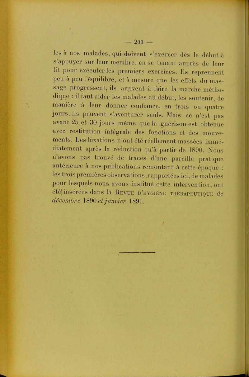 les à nos malades, qui doivent s'exercer dès le début à s'appuyer sur leur membre, en se tenant auprès de leur lit pour exécuter les premiers exercices. Ils reprennent peu à peu l'équilibre, et à mesure que les effets du mas- sage progressent, ils arrivent à faire la marche métho- dique : il faut aider les malades au début, les soutenir, de manière à leur donner confiance, en trois ou quatre jours, ils peuvent s'aventurer seuls. Mais ce n'est pas avant 25 et 30 jours même que la guérison est obtenue avec restitution intégrale des fonctions et des mouve- ments. Les luxations n'ont été réellement massées immé- diatement après la réduction qu'à partir de 1890. Nous n'avons pas trouvé de traces d'une pareille pratique antérieure à nos publications remontant à cette époque : les trois premières observations, rapportées ici, de malades pour lesquels nous avons institué cette intervention, ont été[ insérées dans la Revue d'hygiène thérapeutique de décembre 1890 et janvier 1891.