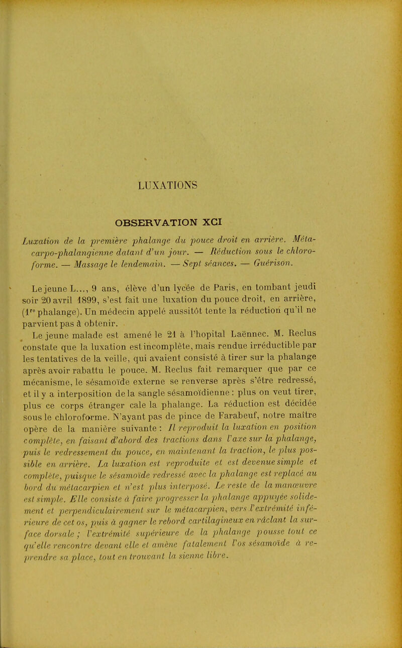 LUXATIONS OBSERVATION XGI Luxation de la première phalange du pouce droit en arrière. Méta- carpo-phalangienne datant d'un jour. — Réduction sous le chloro- forme. — Massage le lendemain. — Sept séances. — Guérison. Le jeune L..., 9 ans, élève d'un lycée de Paris, en tombant jeudi soir 20 avril 1899, s'est fait une luxation du pouce droit, en arrière, (1 phalange). Un médecin appelé aussitôt tente la réduction qu'il ne parvient pas à obtenir. Le jeune malade est amené le 21 à l'hôpital Laënnec. M. Reclus constate que la luxation est incomplète, mais rendue irréductible par les tentatives de la veille, qui avaient consisté à tirer sur la phalange après avoir rabattu le pouce. M. Reclus fait remarquer que par ce mécanisme, le sésamoïde externe se renverse après s'être redressé, et il y a interposition delà sangle sésamoïdienne : plus on veut tirer, plus ce corps étranger cale la phalange. La réduction est décidée sous le chloroforme. N'ayant pas de pince de Farabeuf, notre maître opère de la manière suivante : Il reproduit la luxation en position complète, en faisant d'abord des tractions dans Vaxe sur la phalange, puis le redressement du pouce, en maintenant la traction, le plus pos- sible en arrière. La luxation est reproduite et est devenue simple et complète, puisque le sésamoïde redressé avec la phalange est replacé au bord du métacarpien et n'est plus interposé. Le reste de la manœuvre est simple. Elle consiste à faire progresser la pthalange appuyée solide- ment et perpendiculairement sur le métacarpien, vers l'extrémité infé- rieure de cet os, puis à gagner le rebord cartilagineux en râclant la sur- face dorsale ; l'extrémité supérieure de la phalange pousse tout ce qu'elle rencontre devant elle et amène fatalement l'os sésamoïde à re- prendre sa place, tout en trouvant la sienne libre.