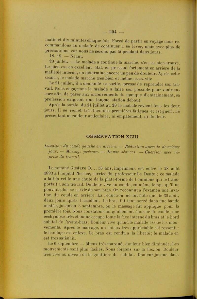 matin et dix minutes chaque fois. Forcé de partir en voyage nous re- commandons au malade de continuer à se lever, mais avec plus de précautions, car nous ne serons pas là pendant deux jours. 18, 19. — Néant. 20 juillet. — Le malade a continué la marche, s'en est bien trouvé. Le pied est en excellent état, en pressant fortement en arrière de la malléole interne, on détermine encore un peu de douleur. Après cette séance, le malade marche très bien et même assez vite. Le 21 juillet, il a demandé sa sortie, pressé de reprendre son tra- vaiL Nous engageons le malade à faire son possible pour venir en- core afin de parer aux inconvénients du manque d'entraînement, sa profession exigeant une longue station debout. Après la sortie, du 21 juillet au 28 le malade revient tous les deux jours. Il se remet très bien des premières fatigues et est guéri, ne présentant ni raideur articulaire, ni empâtement, ni douleur. OBSERVATION XGIII Luxation du coude gauche en arrière. — Réduction après le deuxième jour. — Massage précoce. — Douze séances. — Guérison avec re- prise du travail. Le nommé Gustave B..., 56 ans, imprimeur, est entré le 28 août 1893 à l'hôpital Necker, service du professeur Le Dentu ; ce malade a fait la veille une chute de la plate-forme de l'omnibus qui le trans- portait à son travail. Douleur vive au coude, en même temps qu'il ne pouvait plus se servir de son bras. On reconnut à l'examen une luxa- tion du coude en arrière. La réduction ne fut faite que le 30 août, deux jours après l'accident. Le bras fut tenu serré dans une bande ouatée, jusqu'au 5 septembre, où le massage fut appliqué pour la première fois. Nous constatons un gonflement énorme du coude, une ecchymose très étendue occupe toute la face interne du bras et le bord cubital de l'avant-bras. Douleur vive quand le malade essaie les mou- vements. Après le massage, un mieux très appréciable est ressenti : le bandage est enlevé. Le bras est rendu à la liberté ; le malade en .est très satisfait. Le 6 septembre. — Mieux très marqué, douleur bien diminuée. Los mouvements sont plus faciles. Nous forçons sur la flexion. Douleur très vive au niveau de la gouttière du cubital. Douleur jusque dans