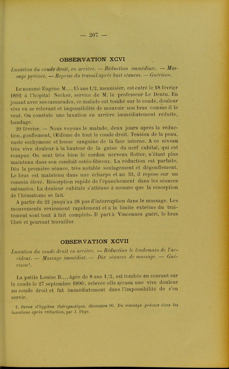 OBSERVATION XGVI Luxation du coude droit, en arrière. — Réduction immédiate. — Mas- sage précoce. — Reprise du travail après huit séances. — Guérison. Le nommé Eugène M..., 15 ans 1/2, menuisier, estentré le 18 février 1892 à rhùpital Necker, service de M. le professeur Le Dentu. En jouant avec ses camarades, ce malade est tombé sur le coude, douleur vive en se relevant et impossibilité de mouvoir son bras comme il le veut. On constate une luxation en arrière immédiatement réduite, bandage. 20 février. — Nous voyons le malade, deux jours après la réduc- tion, gonflement, OEdème de tout le coude droit. Tension de la peau, vaste ecchymose et bosse sanguine de la face interne. A ce niveau très vive douleur à la hauteur de la gaîne du nerf cubital, qui est rompue. On sent très bien le cordon nerveux flotter, n'étant plus maintenu dans son conduit ostéo-fibreux. La réduction est parfaite. Dès la première séance, très notable soulagement et dégonflement. Le bras est maintenu dans une écharpe et au lit, il repose sur un coussin élevé. Résorption rapide de Tépanchement dans les séances suivantes. La douleur cubitale s'atténue à mesure que la résorption de l'hématome se fait. A partir du 22 jusqu'au 28 pas d'interruption dans le massage. Les mouvements reviennent rapidement et à la limite extrême du trai- tement sont tout à fait complets. Il part à Vincennes guéri, le bras libre et pouvant travailler. OBSERVATION XGVII Luxation du coude droit en arrière. — Réduction le lendemain de l'ac- cident. — Massage immédiat. — Dix séances de massage. — Gué- rison^. La petite Louise B..., âgée de 8 ans 1/2, est tombée en courant sur le coude le 27 septembre 1890; relevée elle accusa une vive douleur au coude droit et fut immédiatement dans l'impossibilité de s'en servir. 1. Revue d'hygiène thérapeutique, décembre 90. Du massage précoce dans les luxations api'ès réduction, par .T. Fège.