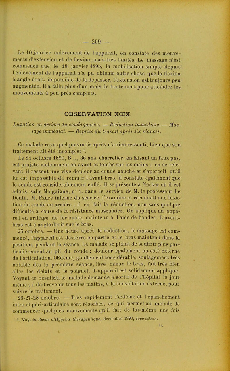 Le 10 janvier enlèvement de l'appareil, on constate des mouve- ments d'extension et de flexion, mais très limités. Le massage n'est commencé que le 18 janvier 1895, la mobilisation simple depuis l'enlèvement de l'appareil n'a pu obtenir autre chose que la flexion à angle droit, impossible de la dépasser, l'extension est toujours peu augmentée. Il a fallu plus d'un mois de traitement pour atteindre les mouvements à peu près complets. OBSERVATION XGIX Luxation en arrière du coude gauche. — Réduction immédiate. — Mas- sage immédiat. — Reprise du travail après six séances. Ce malade revu quelques mois après n'a rien ressenti, bien que son traitement ait été incomplet Le 24 octobre 1890, B..., 36 ans, charretier, en faisant un faux pas, est projeté violemment en avant et tombe sur les mains ; en se rele- vant, il ressent une vive douleur au coude gauche et s'aperçoit qu'il lui est impossible de remuer l'avant-bras, il constate également que le coude est considérablement enflé. Il se présente à Necker où il est admis, salle Malgaigne, n° 4, dans le service de M. le professeur Le Dentu. M. Faure interne du service, l'examine et reconnaît une luxa- tion du coude en arrière ; il en fait la réduction, non sans quelque difficulté à cause de la résistance musculaire. On applique un appa- reil en grillage de fer ouaté, maintenu à l'aide de bandes. L'avant- bras est à angle droit sur le bras. 25 octobre. — Une heure après la réduction, le massage est com- mencé, l'appareil est desserré en partie et le bras maintenu dans la position, pendant la séance. Le malade se plaint de souffrir plus par- ticulièrement au pli du coude : douleur également au côté externe de l'articulation. OEdème, gonflement considérable, soulagement très notable dès la première séance, lève mieux le bras, fait très bien aller les doigts et le poignet. L'appareil est solidement appliqué. Voyant ce résultat, le malade demande à sortir de l'hôpital le jour même ; il doit revenir tous les matins, à lia consultation externe, pour suivre le traitement. 26-27-28 octobre. — Très rapidement l'œdème et l'épanchement intra et péri-articulaire sont résorbés, ce qui permet au malade de commencer quelques mouvements qu'il fait de lui-môme une fois 1. Voy. in Revue d'Hygiène thérapeutique, décembre 1890, loco citalo. 14