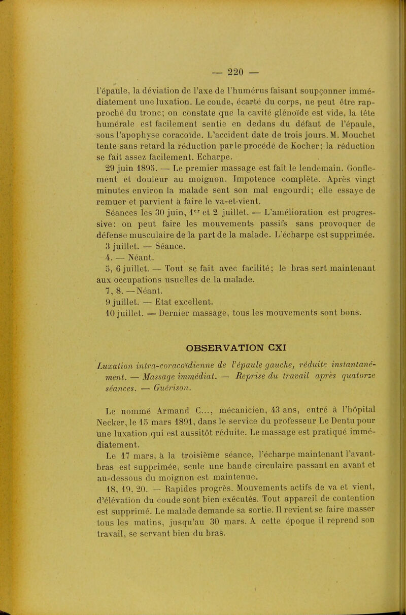 l'épaule, la déviation de l'axe de l'humérus faisant soupçonner immé- diatement une luxation. Le coude, écarté du corps, ne peut être rap- proché du tronc; on constate que la cavité glénoïde est vide, la tête humérale est facilement sentie en dedans du défaut de l'épaule, sous l'apophyse coracoïde. L'accident date de trois jours. M. Mouchet tente sans retard la réduction par le procédé de Kocher; la réduction se fait assez facilement. Echarpe. 29 juin 1895. — Le premier massage est fait le lendemain. Gonfle- ment et douleur au moignon. Impotence complète. Après vingt minutes environ la malade sent son mal engourdi; elle essaye de remuer et parvient à faire le va-et-vient. Séances les 30 juin, 1 et 2 juillet. — L'amélioration est progres- sive: on peut faire les mouvements passifs sans provoquer de défense musculaire de la part de la malade. L'écharpe est supprimée. 3 juillet. — Séance. 4. — Néant. 5, 6 juillet. — Tout se fait avec facilité; le bras sert maintenant aux occupations usuelles de la malade. 7, 8. — Néant. 9 juillet. — Etat excellent. 10 juillet. — Dernier massage, tous les mouvements sont bons. OBSERVATION CXI Luxation intra-coracoïdienne de l'épaule gauche, réduite instantané- ment. — Massage immédiat. — Reprise du travail après quatorze séances. — Guérison. Le nommé Armand G..., mécanicien, 43 ans, entré à l'hôpital Necker, le 15 mars 1891, dans le service du professeur Le Dentu pour une luxation qui est aussitôt réduite. Le massage est pratiqué immé- diatement. Le 17 mars, à la troisième séance, l'écharpe maintenant l'avant- bras est supprimée, seule une bande circulaire passant en avant et au-dessous du moignon est maintenue. 18, 19. 20. — Rapides progrès. Mouvements actifs de va et vient, d'élévation du coude sont bien exécutés. Tout appareil de contention est supprimé. Le malade demande sa sortie. Il revient se faire masser tous les matins, jusqu'au 30 mars. A cette époque il reprend son travail, se servant bien du bras.