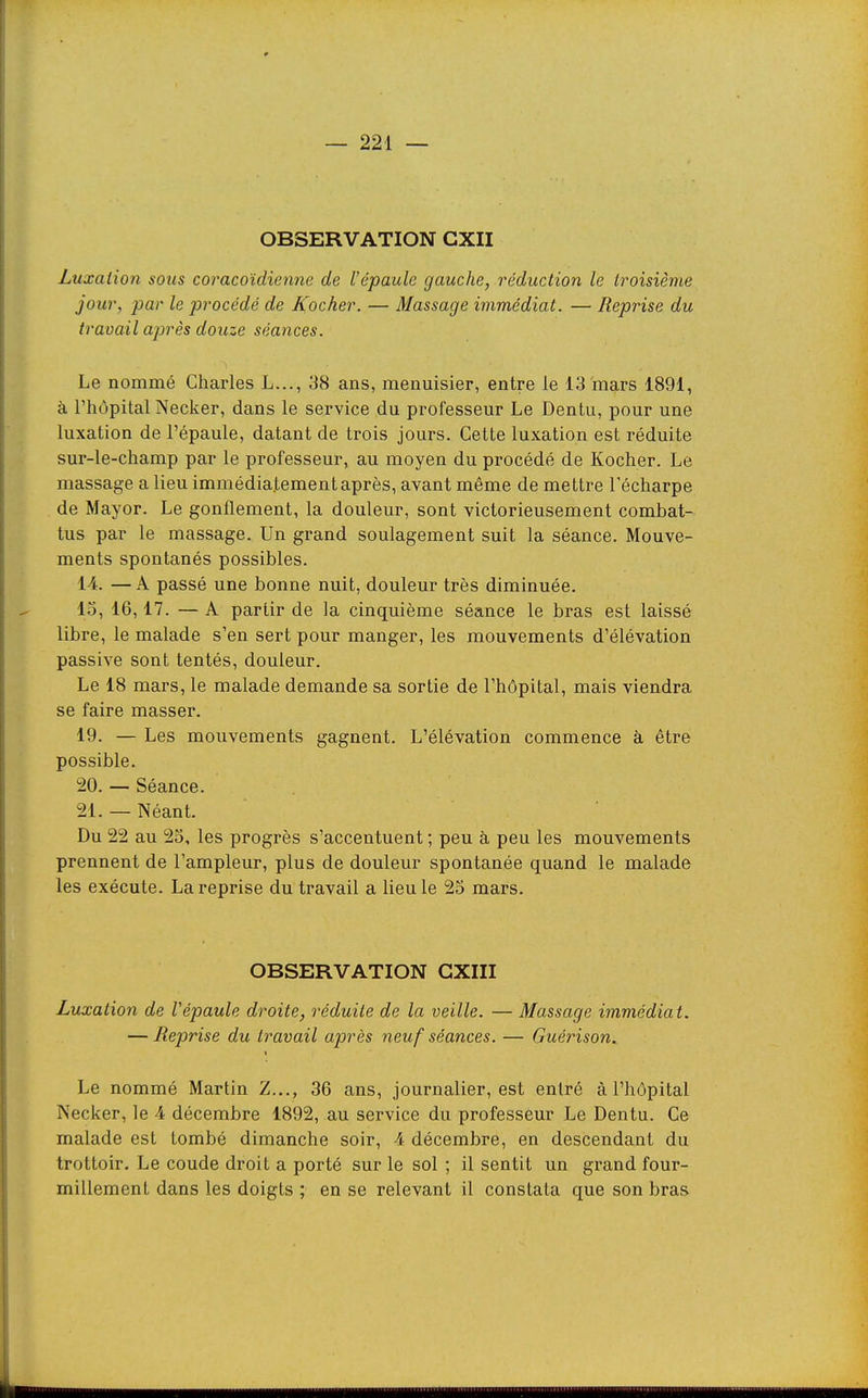 OBSERVATION GXII Luxation sous coracoïdiennc de l'épaule gauche, réduction le troisième jour, par le procédé de Rocher. — Massage immédiat. — Reprise du travail après douze séances. Le nommé Charles L..., 38 ans, menuisier, entre le 13'mars 1891, à l'hôpital Necker, dans le service du professeur Le Dentu, pour une luxation de l'épaule, datant de trois jours. Cette luxation est réduite sur-le-champ par le professeur, au moyen du procédé de Kocher. Le massage a lieu immédiatementaprès, avant même de mettre Técharpe de Mayor. Le gonflement, la douleur, sont victorieusement combat- tus par le massage. Un grand soulagement suit la séance. Mouve- ments spontanés possibles. 14. —A passé une bonne nuit, douleur très diminuée. 13, 16,17. — A partir de la cinquième séance le bras est laissé libre, le malade s'en sert pour manger, les mouvements d'élévation passive sont tentés, douleur. Le 18 mars, le malade demande sa sortie de l'hôpital, mais viendra se faire masser. 19. — Les mouvements gagnent. L'élévation commence à être possible. 20. — Séance. 21. — Néant. Du 22 au 23, les progrès s'accentuent ; peu à peu les mouvements prennent de l'ampleur, plus de douleur spontanée quand le malade les exécute. La reprise du travail a lieu le 23 mars. OBSERVATION GXIII Luxation de Vépaule droite, réduite de la veille. — Massage immédiat. — Reprise du travail après neuf séances. — Guérison. Le nommé Martin Z..., 36 ans, journalier, est entré à l'hôpital Necker, le 4 décembre 1892, au service du professeur Le Dentu. Ce malade est tombé dimanche soir, 4 décembre, en descendant du trottoir. Le coude droit a porté sur le sol ; il sentit un grand four- millement dans les doigts ; en se relevant il constata que son bras