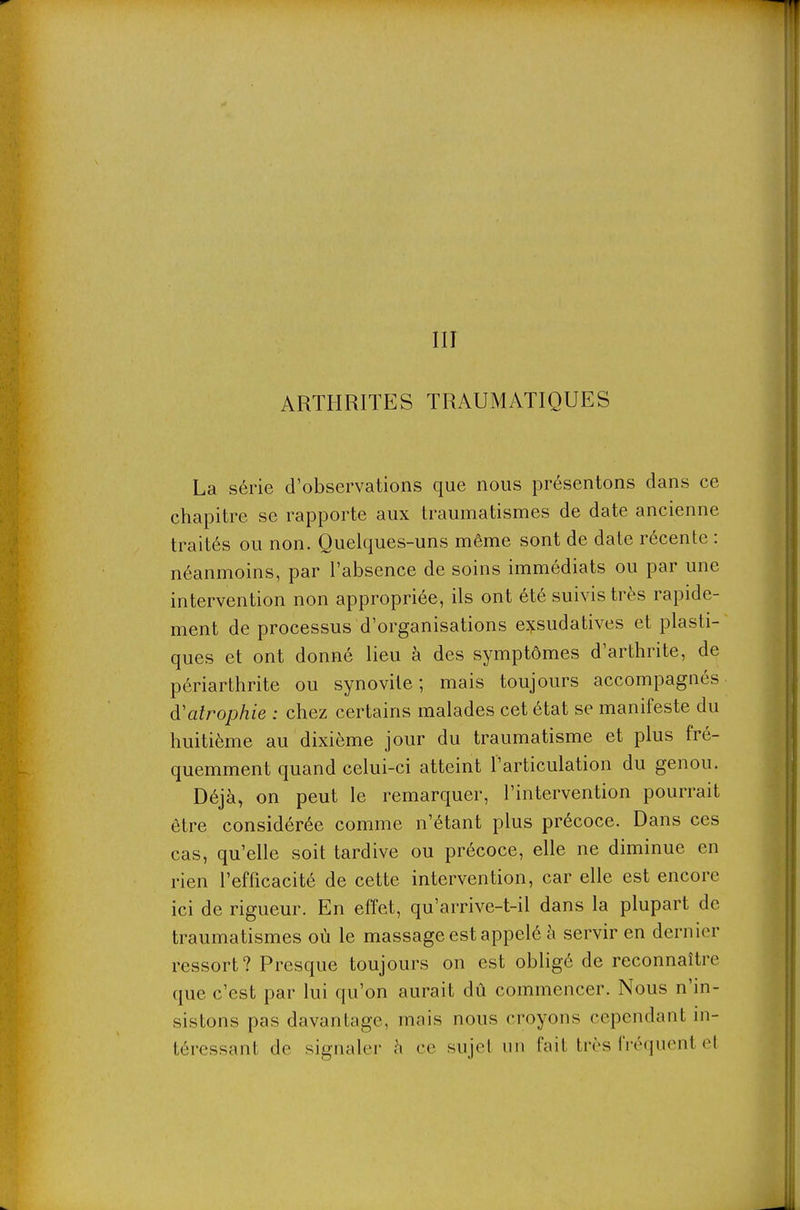 III ARTHRITES TRAUMATIQUES La série d'observations que nous présentons dans ce chapitre se rapporte aux traumatismes de date ancienne traités ou non. Quelques-uns même sont de date récente : néanmoins, par l'absence de soins immédiats ou par une intervention non appropriée, ils ont été suivis très rapide- ment de processus d'organisations exsudatives et plasti- ques et ont donné lieu à des symptômes d'arthrite, de périarthrite ou synovite ; mais toujours accompagnés d'atrophie : chez certains malades cet état se manifeste du huitième au dixième jour du traumatisme et plus fré- quemment quand celui-ci atteint l'articulation du genou. Déjà, on peut le remarquer, l'intervention pourrait être considérée comme n'étant plus précoce. Dans ces cas, qu'elle soit tardive ou précoce, elle ne diminue en rien l'efficacité de cette intervention, car elle est encore ici de rigueur. En effet, qu'arrive-t-il dans la plupart de traumatismes où le massage est appelé à servir en dernier ressort? Presque toujours on est obligé de reconnaître que c'est par lui qu'on aurait dû commencer. Nous n'in- sistons pas davantage, mais nous croyons cependant in- téressant de signaler h ce sujel un fait très fréquent el