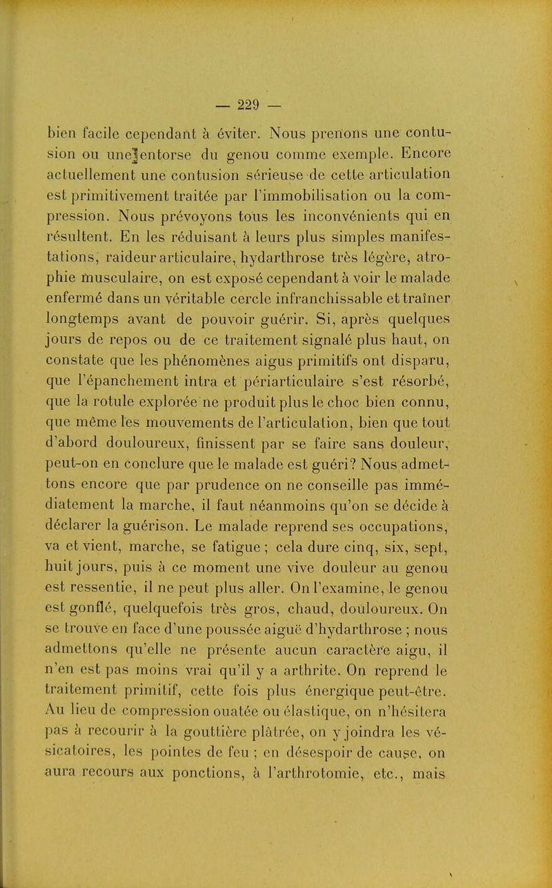 bien facile cependant à éviter. Nous prenons une contu- sion ou une]entorse du genou comme exemple. Encore actuellement une contusion sérieuse de cette articulation est primitivement traitée par l'immobilisation ou la com- pression. Nous prévoyons tous les inconvénients qui en résultent. En les réduisant à leurs plus simples manifes- tations, raideur articulaire, hydarthrose très légère, atro- phie musculaire, on est exposé cependant à voir le malade enfermé dans un véritable cercle infranchissable et traîner longtemps avant de pouvoir guérir. Si, après quelques jours de repos ou de ce traitement signalé plus haut, on constate que les phénomènes aigus primitifs ont disparu, que l'épanchement intra et périarticulaire s'est résorbé, que la rotule explorée ne produit plus le choc bien connu, que même les mouvements de l'articulation, bien que tout d'abord douloureux, finissent par se faire sans douleur, peut-on en conclure que le malade est guéri? Nous admet- tons encore que par prudence on ne conseille pas immé- diatement la marche, il faut néanmoins qu'on se décide à déclarer la guérison. Le malade reprend ses occupations, va et vient, marche, se fatigue; cela dure cinq, six, sept, huit jours, puis à ce moment une vive douleur au genou est ressentie, il ne peut plus aller. On l'examine, le genou est gonflé, quelquefois très gros, chaud, douloureux. On se trouve en face d'une poussée aiguë d'hydarthrose ; nous admettons qu'elle ne présente aucun caractère aigu, il n'en est pas moins vrai qu'il y a arthrite. On reprend le traitement primitif, cette fois plus énergique peut-être. Au lieu de compression ouatée ou élastique, on n'hésitera pas à recourir à la gouttière plâtrée, on y joindra les vé- sicatoires, les pointes de feu ; en désespoir de cause, on aura recours aux ponctions, à l'arthrotomie, etc., mais