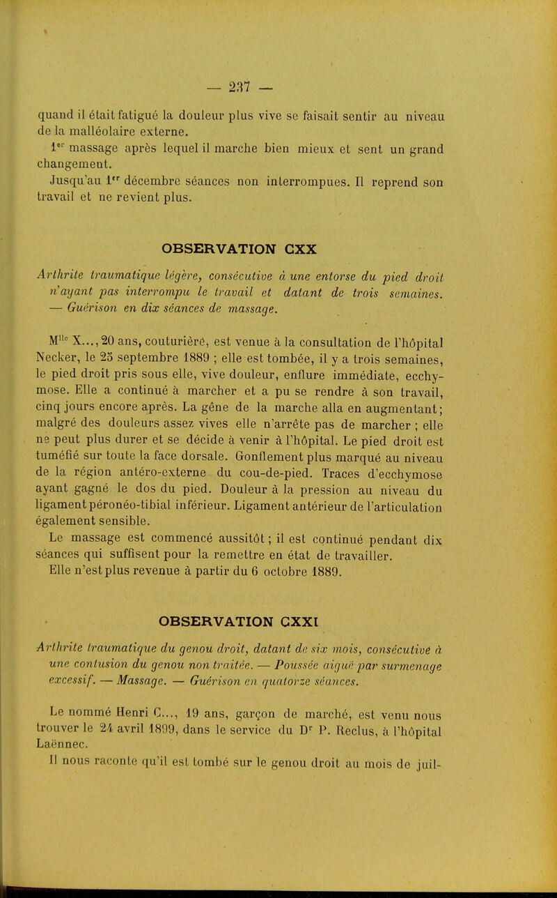 quand il était fatigué la douleui* plus vive se faisait sentir au niveau de la malléolaire externe. l massage après lequel il marche bien mieux et sent un grand changement. Jusqu'au l décembre séances non interrompues. Il reprend son travail et ne revient plus. OBSERVATION GXX Arthrite traumatique légère, consécutive à une entorse du pied droit n'aijant pas interrompu le travail et datant de trois semaines. — Guérison en dix séances de massage. M° X...,20 ans, couturièré, est venue à la consultation de l'hôpital Necker, le 25 septembre 1889 ; elle est tombée, il y a trois semaines, le pied droit pris sous elle, vive douleur, enflure immédiate, ecchy- mose. Elle a continué à marcher et a pu se rendre à son travail, cinq jours encore après. La gêne de la marche alla en augmentant; malgré des douleurs assez vives elle n'arrête pas de marcher ; elle ne peut plus durer et se décide à venir à l'hôpital. Le pied droit est tuméfié sur toute la face dorsale. Gonflement plus marqué au niveau de la région antéro-externe du cou-de-pied. Traces d'ecchymose ayant gagné le dos du pied. Douleur à la pression au niveau du ligament péronéo-tibial inférieur. Ligament antérieur de l'articulation également sensible. Le massage est commencé aussitôt ; il est continué pendant dix séances qui suffisent pour la remettre en état de travailler. Elle n'est plus revenue à partir du 6 octobre 1889. OBSERVATION CXXl Arthrite traumatique du genou droit, datant de six mois, consécutivê à une contusion du genou non traitée. — Poussée aiguë par surmenage excessif. — Massage. — Guérison en quatorze séances. Le nommé Henri C..., 19 ans, garçon de marché, est venu nous trouver le 24 avril 1899, dans le service du D P. Reclus, à l'hôpital Laënnec. Il nous raconte qu'il est tombé sur le genou droit au mois de juil-