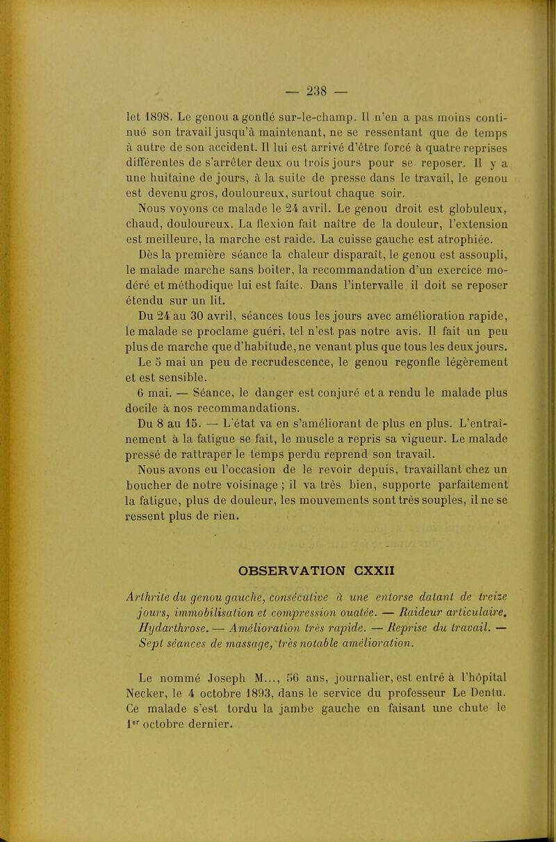 leL 1898. Le genou a gonflé sur-le-champ. Il n'en a pas moins conti- nué son travail jusqu'à maintenant, ne se ressentant que de temps à autre de son accident. Il lui est arrivé d'être forcé à quatre reprises diflférentes de s'arrêter deux ou trois jours pour se reposer. Il y a une huitaine de jours, à la suite de presse dans le travail, le genou est devenu gros, douloureux, surtout chaque soir. Nous voyons ce malade le 2-4 avril. Le genou droit est globuleux, chaud, douloureux. La flexion fait naître de la douleur, l'extension est meilleure, la marche est raide. La cuisse gauche est atrophiée. Dès la première séance la chaleur disparait, le genou est assoupli, le malade marche sans boiter, la recommandation d'un exercice mo- déré et méthodique lui est faite. Dans l'intervalle il doit se reposer étendu sur un lit. Du 24 au 30 avril, séances tous les jours avec amélioration rapide, le malade se proclame guéri, tel n'est pas notre avis. Il fait un peu plus de marche que d'habitude, ne venant plus que tous les deux jours. Le 5 mai un peu de recrudescence, le genou regonfle légèrement et est sensible. 6 mai. — Séance, le danger est conjuré et a rendu le malade plus docile à nos recommandations. Du 8 au 15. — L'état va en s'améliorant de plus en plus. L'entraî- nement à la fatigue se fait, le muscle a repris sa vigueur. Le malade pressé de rattraper le temps perdu reprend son travail. Nous avons eu l'occasion de le revoir depuis, travaillant chez un boucher de notre voisinage ; il va très bien, supporte parfaitement la fatigue, plus de douleur, les mouvements sont très souples, il ne se ressent plus de rien. OBSERVATION CXXII Arthrite du genou gauche, consécutive à une entorse datant de treize jours, immobilisation et coinpression ouatée. — Raideur articulaire. Hydarthrose. — Amélioration très rajnde. — Reprise du travail. — Sept séances de massage, Hrès notable amélioration. Le nommé Joseph M..., r)6 ans, journalier, est entré à l'hôpital Necker, le 4 octobre 1893, dans le service du professeur Le Denlu. Ce malade s'est tordu la jambe gauche en faisant une chute le l octobre dernier.