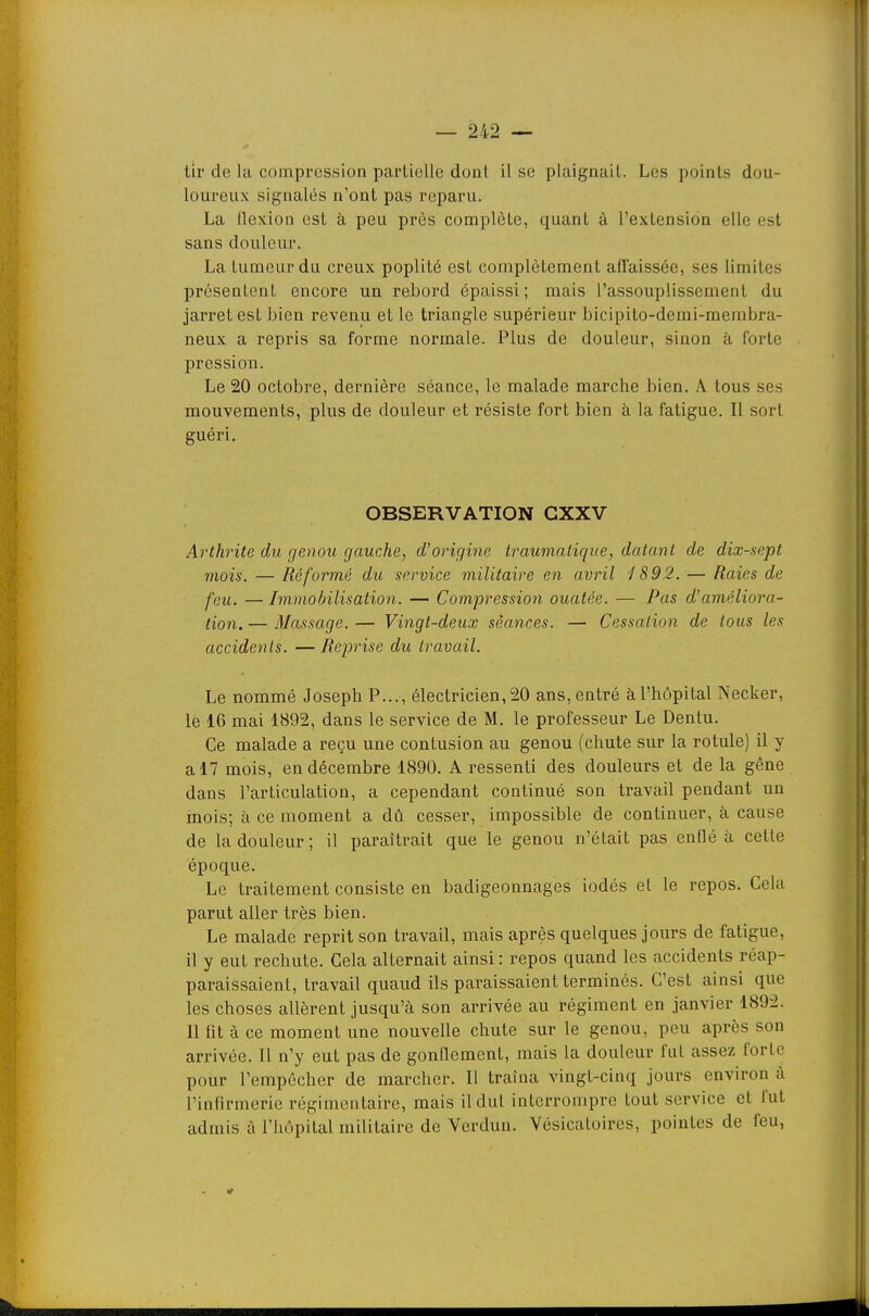 tir de la compression partielle dont il se plaignait. Les points dou- loureux signalés n'ont pas reparu. La flexion est à peu près complète, quant à l'extension elle est sans douleur. La tumeur du creux poplité est complètement aflaissée, ses limites présentent encore un rebord épaissi; mais l'assouplissement du jarret est bien revenu et le triangle supérieur bicipito-demi-membra- neux a repris sa forme normale. Plus de douleur, sinon à forte pression. Le 20 octobre, dernière séance, le malade marche bien. A tous ses mouvements, plus de douleur et résiste fort bien à la fatigue. Il sort guéri. OBSERVATION GXXV Arthrite du genou gauche, d'origine iraumatique, datant de dix-sept mois. — Réformé du service militaire en avril 1892. — Raies de feu. — Immobilisation. — Compression ouatée. — Pas d'améliora- tion. — Massage. — Vingt-deux séances. — Cessation de tous les accidents. — Reprise du travail. Le nommé Joseph P..., électricien,20 ans, entré àl'hôpital Necker, le 16 mai 1892, dans le service de M. le professeur Le Dentu. Ce malade a reçu une contusion au genou (chute sur la rotule) il y a 17 mois, en décembre 1890. A ressenti des douleurs et de la gêne dans l'articulation, a cependant continué son travail pendant un mois; à ce moment a dû cesser, impossible de continuer, à cause de la douleur; il paraîtrait que le genou n'était pas enflé à cette époque. Le traitement consiste en badigeonnages iodés et le repos. Cela parut aller très bien. Le malade reprit son travail, mais après quelques jours de fatigue, il y eut rechute. Cela alternait ainsi: repos quand les accidents réap- paraissaient, travail quaud ils paraissaient terminés. C'est ainsi que les choses allèrent jusqu'à son arrivée au régiment en janvier 1892. Il fit à ce moment une nouvelle chute sur le genou, peu après son arrivée. Il n'y eut pas de gonflement, mais la douleur fut assez forte pour l'empêcher de marcher. Il traîna vingt-cinq jours environ à l'infirmerie régimcntaire, mais il dut interrompre tout service et fut admis à l'hôpital militaire de Verdun. Vèsicatoires, pointes de feu,