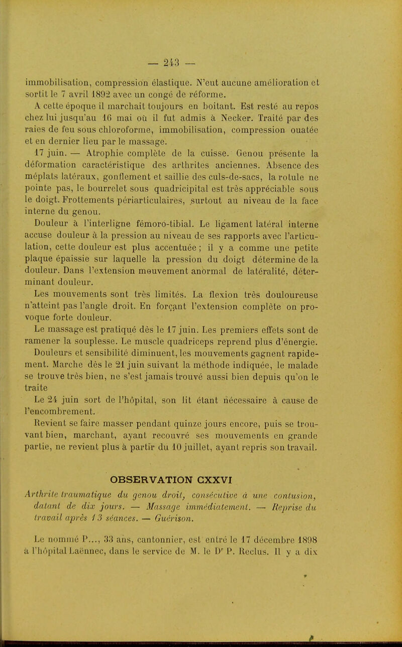 immobilisation, compression élastique. N'eut aucune amélioration et sortit le 7 avril 189i avec un congé de réforme. A cette époque il marchait toujours en boitant. Est resté au repos chez lui jusqu'au 16 mai où il fut admis à Necker. Traité par des raies de feu sous chloroforme, immobilisation, compression ouatée et en dernier lieu par le massage. 17 juin. — Atrophie complète de la cuisse. Genou présente la déformation caractéristique des arthrites anciennes. Absence des méplats latéraux, gonflement et saillie des culs-de-sacs, la rotule ne pointe pas, le bourrelet sous quadricipital est très appréciable sous le doigt. Frottements périarticulaires, surtout au niveau de la face interne du genou. Douleur à l'interligne fémoro-tibial. Le ligament latéral interne accuse douleur à la pression au niveau de ses rapports avec l'articu- lation, cette douleur est plus accentuée ; il y a comme une petite plaque épaissie sur laquelle la pression du doigt détermine de la douleur. Dans l'extension mouvement anormal de latéralité, déter- minant douleur. Les mouvements sont très limités. La flexion très douloureuse n'atteint pas l'angle droit. En forçant l'extension complète on pro- voque forte douleur. Le massage est pratiqué dès le 17 juin. Les premiers effets sont de ramener la souplesse. Le muscle quadriceps reprend plus d'énergie. Douleurs et sensibilité diminuent, les mouvements gagnent rapide- ment. Marche dès le 21 juin suivant la méthode indiquée, le malade se trouve très bien, ne s'est jamais trouvé aussi bien depuis qu'on le traite Le 24 juin sort de l'hôpital, son lit étant nécessaire à cause de l'encombrement. Revient se faire masser pendant quinze jours encore, puis se trou- vant bien, marchant, ayant recouvré ses mouvements en grande partie, ne revient plus à partir du 10 juillet, ayant repris son travail. OBSERVATION GXXVI Arthrite Iraumatique du genou droit, consécutive à une contusion, datant de dix jours. — Massage immédiatement. — Reprise du travail après 13 séances. — Guérison. Le nommé P..., 33 ans, cantonnier, est entré le 17 décembre 1898 à l'hôpital Laënnec, dans le service de M. le D P. Reclus. 11 y a dix i