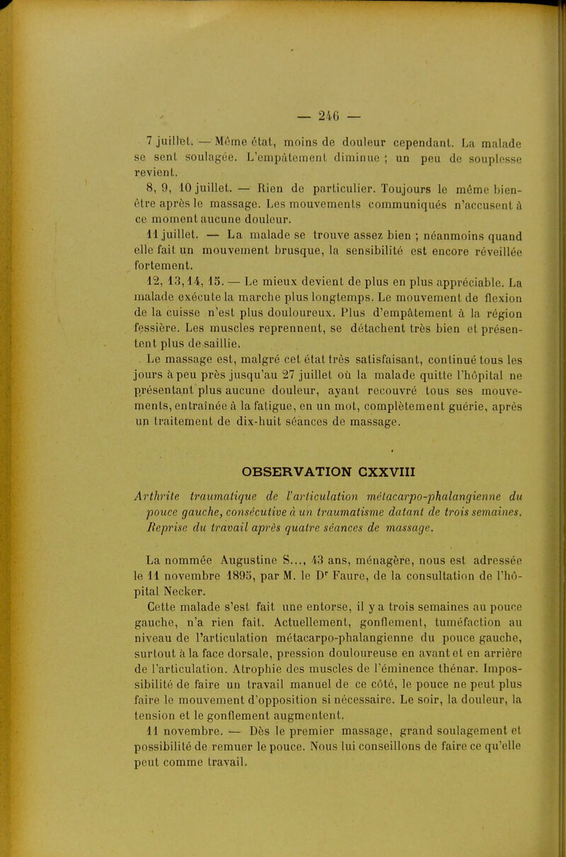 — 240 — 7 juillet. — Même état, moins de douleur cependant. La malade se sent soulagée. L'empâtement diminue ; un peu de souplesse revient. 8, 9, 10 juillet. — Rien de particulier. Toujours le même bien- être après le massage. Les mouvements communiqués n'accusent à ce moment aucune douleur. 11 juillet. — La malade se trouve assez bien ; néanmoins quand elle fait un mouvement brusque, la sensibilité est encore réveillée fortement. 12, 13,14, 15. — Le mieux devient de plus en plus appréciable. La malade exécute la marche plus longtemps. Le mouvement de flexion de la cuisse n'est plus douloureux. Plus d'empâtement à la région fessière. Les muscles reprennent, se détachent très bien et présen- tent plus de saillie. . Le massage est, malgré cet état très satisfaisant, continué tous les jours à peu près jusqu'au 27 juillet où la malade quitte l'hôpital ne présentant plus aucune douleur, ayant recouvré tous ses mouve- ments, entraînée à la fatigue, en un mot, complètement guérie, après un traitement de dix-huit séances de massage. OBSERVATION CXXVIII Arthrite traumatique de l'articulation mélacarpo-phalangienne du pouce gauche, consécutive à un traumatisme datant de trois semaines. Reprise du travail après quatre séances de massage. La nommée Augustine S..., 43 ans, ménagère, nous est adressée le 11 novembre 1895, par M. le D Faure, de la consultation de l'hô- pital Necker. Cette malade s'est fait une entorse, il y a trois semaines au pouce gauche, n'a rien fait. Actuellement, gonflement, tuméfaction au niveau de l'articulation métacarpo-phalangienne du pouce gauche, surtout à la face dorsale, pression douloureuse en avant et en arrière de l'articulation. Atrophie des muscles de l'éminence thénar. Impos- sibilité de faire un travail manuel de ce côté, le pouce ne peut plus faire le mouvement d'opposition si nécessaire. Le soir, la douleur, la tension et le gonflement augmentent. 11 novembre. — Dès le premier massage, grand soulagement et possibilité de remuer le pouce. Nous lui conseillons de faire ce qu'elle peut comme travail.