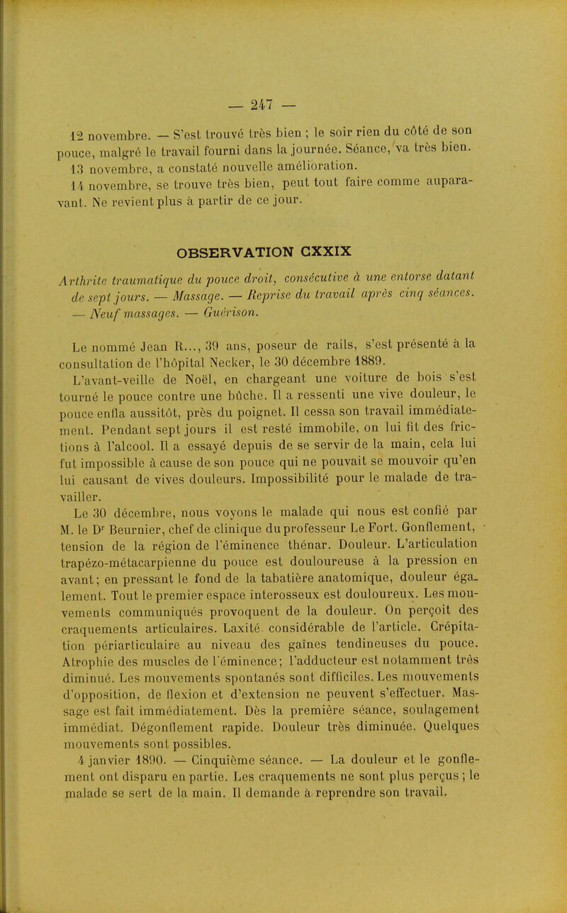 12 novembre. — S'est trouvé très bien ; le soir rien du côté de son pouce, malgré le travail fourni dans la journée. Séance,'va très bien. 13 novembre, a constaté nouvelle amélioration. novembre, se trouve très bien, peut tout faire comme aupara- vant. Ne revient plus à partir de ce jour. OBSERVATION GXXIX Arthrite traumatique du pouce droit, consécutive à une entorse datant de sept jours. — Massage. — Reprise du travail après cinq séances. — Neuf massages. — Guérison. Le nommé Jean R..., 39 ans, poseur de rails, s'est présenté à la consultation de l'hôpital Necker, le 30 décembre 1889. L'avant-veille de Noël, en chargeant une voiture de bois s'est tourné le pouce contre une bûche. Il a ressenti une vive douleur, le pouce enfla aussitôt, près du poignet. Il cessa son travail immédiate- ment. Pendant sept jours il est resté immobile, on lui fit des fric- tions à l'alcool. Il a essayé depuis de se servir de la main, cela lui fut impossible à cause de son pouce qui ne pouvait se mouvoir qu'en lui causant de vives douleurs. Impossibilité pour le malade de tra- vailler. Le 30 décembre, nous voyons le malade qui nous est confié par M. le D' Beurnier, chef de clinique du professeur Le Fort. Gonflement, tension de la région de l'éminence thénar. Douleur. L'articulation trapézo-métacarpienne du pouce est douloureuse à la pression en avant; en pressant le fond de la tabatière anatomique, douleur éga. lement. Tout le premier espace interosseux est douloureux. Les mou- vements communiqués provoquent de la douleur. On perçoit des craquements articulaires. Laxité considérable de l'article. Crépita- tion périarticulaire au niveau des gaines tendineuses du pouce. Atrophie des muscles de leminence; l'adducteur est notamment très diminué. Les mouvements spontanés sont difficiles. Les mouvements d'opposition, de flexion et d'extension ne peuvent s'effectuer. Mas- sage est fait immédiatement. Dès la première séance, soulagement immédiat. Dégonflement rapide. Douleur très diminuée. Quelques mouvements sont possibles. 4 janvier 1890. — Cinquième séance. — La douleur et le gonfle- ment ont disparu en partie. Les craquements ne sont plus perçus ; le malade se sert de la main. Il demande à reprendre son travail.