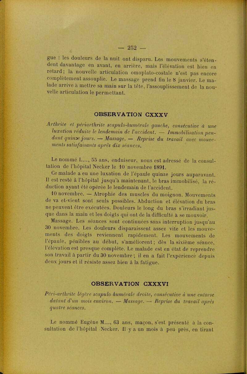 gue : les douleurs de la nuit ont disparu. Les mouvements s'éten- dent davantage en avant, en arrière, mais l'élévation est bien en relard; la nouvelle articulation omoplaLo-costale n'est pas encore complètement assouplie. Le massage prend fin le 8 janvier. Le ma- lade arrive à mettre sa main sur la téte, l'assouplissement de la nou- velle articulation le permettant. OBSERVATION GXXXV Arthrite el périarthrite scapulo-humérale gauche, consécutive à une luxation réduite le lendemain de l'accident. — Immobilisation pen- dant quin^ jours. — Massage. — Reprise du travail avec mouve- ments satisfaisants après dix séances. Le nommé L..., 55 ans, enduiseur, nous est adressé de la consul- tation de l'hôpital Necker le 10 novembre 1891. Ce malade a eu une luxation de l'épaule quinze jours auparavant. Il est resté à l'hôpital jusqu'à maintenant, le bras immobilisé, la ré- duction ayant été opérée le lendemain de l'accident, 10 novembre. — Atrophie des muscles du moignon. Mouvements de va et-vient sont seuls possibles. Abduction et élévation du bras ne peuvent être exécutées. Douleurs le long du bras s'irradiant jus- que dans la main et les doigts qui ont de la difficulté à se mouvoir. Massage. Les séances sont continuées sans interruption jusqu'au 30 novembre. Les douleurs disparaissent assez vite et les mouve- ments des doigts reviennent rapidement. Les mouvements de l'épaule, pénibles au début, s'améliorent ; dès la sixième séance, l'élévation est presque complète. Le malade est en état de reprendre son travail à partir du 30 novembre ; il en a fait l'expérience depuis deux jours et il résiste assez bien à la fatigue. OBSERVATION GXXXVI Péri-arthrite légère scapulo-humérale droite, consécutive à une entorse datant d'un mois environ. — Massage. — Reprise du travail après quatre séances. Le nommé Eugène M..., 63 ans, maçon, s'est présenté à la con- sultation de l'hôpital Necker. Il y a un mois à peu près, en tirant