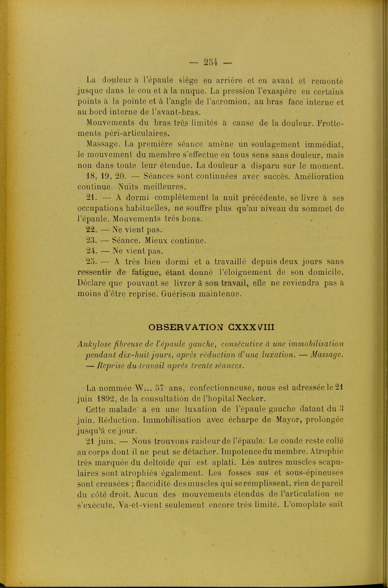 La douleur à l'épaule siège en arrière el en avant et remonte jusque dans le cou et à la nuque. La pression l'exaspère en certains points à la pointe et à. l'angle de l'acromion, au bras face interne el au bord interne de l'avant-bras. Mouvements du bras très limités à cause de la douleur. Frotte- ments péri-articulaires. Massage. La première séance amène un soulagement immédiat, le mouvement du membre s'effectue en tous sens sans douleur, mais non dans toute leur étendue. La douleur a disparu sur le moment. 18, 19, 20. — Séances sont continuées avec succès. Amélioration continue. Nuits meilleures. 21. — A dormi complètement la nuit précédente, se livre à ses occupations habituelles, ne souffre plus qu'au niveau du sommet de l'épaule. Mouvements très bons. 22. — Ne vient pas. 23. — Séance. Mieux continue. 24. — Ne vient pas. 23. — A très bien dormi et a travaillé depuis deux jours sans ressentir de fatigue, étant donné l'éloignement de son domicile. Déclare que pouvant se livrer à son travail, elle ne reviendra pas à moins d'être reprise. Guérison maintenue. OBSERVATION GXXXVIII Anbjlose fibreuse de l'épaule gauche, consécutive à une immobilisation pendant dix-huit jours, après réduction d'une luxation. — Massage. — Reprise du travail après trente séances. •La nommée W... 57 ans, confectionneuse, nous est adressée le21 juin 1892, de la consultation de l'hôpital Necker. Cette malade' a eu une luxation de l'épaule gauche datant du 3 juin. Réduction. Immobilisation aVec écharpe de Mayor, prolongée jusqu'à ce jour. 21 juin. — Nous trouvons raideur de l'épaule. Le coude reste collé au corps dont il ne peut se détacher. Impotence du membre. Atrophie très marquée du deltoïde qui est aplati. Les autres muscles scapu- laires sont atrophiés également. Les fosses sus et sous-épineuses sont creusées ; flaccidité des muscles qui se remplissent, rien de pareil du côté droit. Aucun des mouvements étendus de l'articulation ne s'exécute. Va-et-vient seulement encore très limité. L'omoplate suit