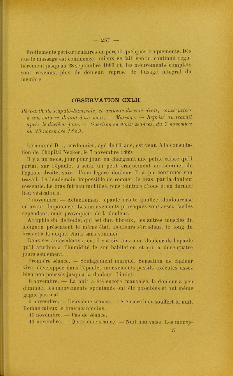 Frottements péri-articulaires,on perçoit quelques craquements. Dès que le massage est commencé, mieux se fait sentir, continué régu- lièrement jusqu'au :28 septembre 1889 où les mouvements complets sont revenus, plus de douleur, reprise de l'usage intégral du membre. OBSERVATION GXLII Péri-arthrite scapulo-humérale, et arthrite du côté droit, consécutives à une entorse datant d'un mois. — Massage. — Reprise du travail après le dixième jour. — Guérison en douze séances, du 7 novembre au .23 novembre i 889. Le nommé D..., cordonnier, âgé de 63 ans, est venu à la consulta- tion de l'hôpital Necker, le 7 novembre 1889. Il y a un mois, jour pour jour, en chargeant une petite caisse qu'il portait sur l'épaule, a senti un petit craquement au sommet de l'épaule droite, suivi d'une légère douleur. Il a pu continuer son travail. Le lendemain impossible de remuer le bras, par la douleur ressentie. Le bras fut peu mobilisé, puis teinture d'iode et en dernier lieu vésicaloire. 7 novembre. — Actuellement, épaule droite gonflée, douloureuse en avant. Impotence. Les mouvements provoqués sont assez faciles cependant, mais provoquent de la douleur. Atrophie du deltoïde, qui est dur, fibreux, les autres muscles du moignon présentent le même état. Douleurs s'irradiant le long du bras et à la nuque. Nuits sans sommeil. Dans ses antécédents a eu, il y a six ans, une douleur de l'épaule qu'il attribue à l'humidité de son habitation et qui a duré quatre jours seulement. Première séance. — Soulagement marqué. Sensation de chaleur vive, développée dans l'épaule, mouvements passifs exécutés assez bien non poussés jusqu'à la douleur. Limiet. 8 novembre. — La nuit a été encore mauvaise, la douleur a peu diminué, les mouvements spontanés ont été possibles et ont même gagné pas mal. 9 novembre. — Deuxième séance. — A encore bien souffert la nuit. Remue mieux le bras néanmoins. 10 novembre. — Pas de séance. 11 novembre. — Quatrième séance. — Nuit mauvaise. Les mouve- 17