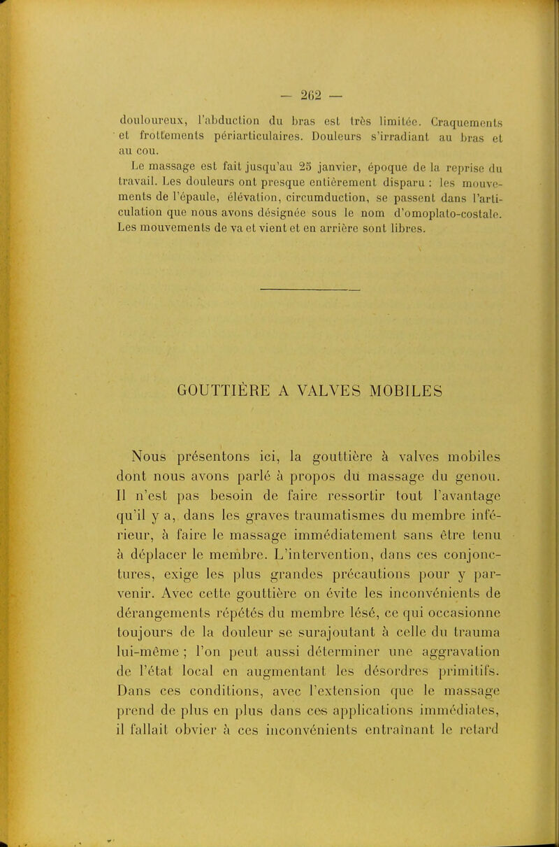 douloureux, l'abduclion du bras est très limiLéc. Craquements et froLtemcnts périarticulaires. Douleurs s'irradiant au bras et au cou. Le massage est fait jusqu'au 25 janvier, époque de la reprise du travail. Les douleurs ont presque entièrement disparu : les mouve- ments de l'épaule, élévation, circumduction, se passent dans l'arti- culation que nous avons désignée sous le nom d'omoplato-costale. Les mouvements de va et vient et en arrière sont libres. GOUTTIÈRE A VALVES MOBILES Nous présentons ici, la gouttière à valves mobiles dont nous avons parlé à propos dii massage du genou. Il n'est pas besoin de faire ressortir tout l'avantage qu'il y a, dans les graves traumatismes du membre infé- rieur, à faire le massage immédiatement sans être tenu à déplacer le membre. L'intervention, dans ces conjonc- tures, exige les plus grandes précautions pour y par- venir. Avec cette gouttière on évite les inconvénients de dérangements répétés du membre lésé, ce qui occasionne toujours de la douleur se surajoutant à celle du trauma lui-même ; l'on peut aussi déterminer une aggravation de l'état local en augmentant les désordres primitifs. Dans ces conditions, avec l'extension que le massage prend de plus en plus dans ces applications immédiates, il fallait obvier à ces inconvénients entraînant le retard