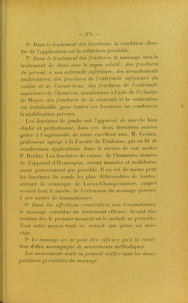 (i Dans le Irailemenl des luxations, la condition abso- lue de l'application est la réduction préalable, 7 Dans le traitement des fractures, le massage sera le traitement cîe choix avec le repos relatif: des fractures du péroné, à son extrémité inférieure, des arrachements malléolaires, des fractures de Vextrémilé inférieure du radius et de Vavant-bras, des fractures de Vextrémité supérieure de l'humérus, maintenues à l'aide de l'écharpe de Mayor, des fractures de la clavicule si la contention est irréalisable, pour toutes ces fractures on combinera la mobilisation précoce. Les fractures de jambe ont l'appareil de marche bien étudié et perfectionné, dans ces deux dernières années grâce à l'ingéniosité de notre excellent ami, M. Cestan, professeur agrégé à la Faculté de Toulouse, qui en fit de nombreuses applications dans le service de son maître P. Reclus. Les fractures de cuisse, de l'humérus, munies (le l'appareil d'Hennequin, seront massées et mobilisées aussi précocement que possible. Il en est de même pour les fractures du coude les plus défavorables de toutes, suivant la remarque de Lucas-Ghampionnière, auquel revient tout le mérite de l'extension du massage précoce à ces sortes de traumatismes. 8 Bans les affections consécutives aux traumatismes, le massage constitue un traitement efficace, devant être institué dès le premier moment où le malade se présente. Tout autre moyen tenté ne réussit que grâce au mas- sage. !) Le massage ici ne peut être efficace qu'à la condi- tion d'être accompagné de mouvements méthodiques. Les mouvements seuls ne peuvent suffire sans les mani- jjulations préalables du massage.