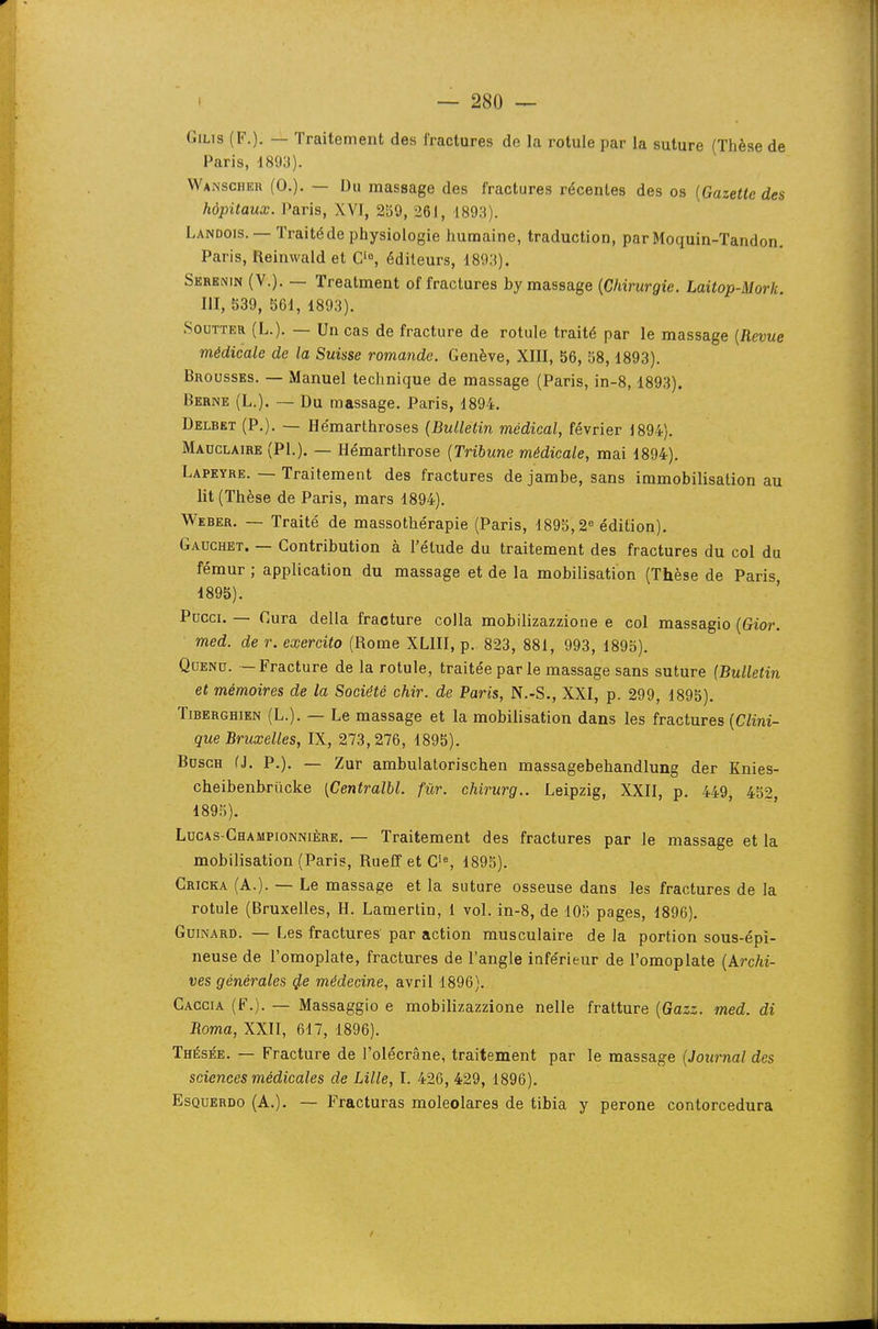 GiLis (F.). — Traitement des fractures de la rotule par la suture (Thèse de Paris, 1893). Wanscher (0.). — Du massage des fractures récentes des os {Gazette des hôpitaux, l'aris, XVI, 259, 261, 1893). Landois. —Traité de i^hysiologie humaine, traduction, par Moquin-Tandon. Paris, Reinwald et C'«, éditeurs, 1893). Serenin (V.). — Treatment of fractures by massage {Chirurgie. Laitop-Mork. m, 539, 561, 1893). SouTTER (L.). — Un cas de fracture de rotule traité par le massage {Revue médicale de la Suisse romande. Genève, XIII, 56, 58,1893). Brousses. — Manuel technique de massage (Paris, in-8, 1893). Berne (L.). — Du massage. Paris, 1894. Delbet (P.). — Hémarthroses {Bulletin médical, février 1894). Madclaire (Pl.). — Hémarthrose {Tribune médicale, mai 1894). Lapeyre. — Traitement des fractures de jambe, sans immobilisation au lit (Thèse de Paris, mars 1894). Weber. — Traité de massothérapie (Paris, 1895,2'= édition). Gauchet. — Contribution à l'étude du traitement des fractures du col du fémur ; application du massage et de la mobilisation (Thèse de Paris, 1895). Pncci. — Cura délia fracture colla mobilizazzione e col massagio {Gior. med. der.exercito (Rome XLIII, p. 823, 881, 993, 1895). QuENu. -Fracture de la rotule, traitée parle massage sans suture (Bulletin et mémoires de la Société chir. de Paris, N.-S., XXI, p. 299, 1895). Tiberghien (L.). — Le massage et la mobilisation dans les fractures {Clini- que Bruxelles, IX, 273,276, 1895). Bosch fj. P.). — Zur ambulatorischen massagebehandlung der Knies- cheibenbrûcke {Centralbl. fur. chirurg.. Leipzig, XXII, p. 449, 452, 1895). Lucas-Championnière. — Traitement des fractures par le massage et la mobilisation (Paris, Rueff et 0^% 1895). Cricka (A.). — Le massage et la suture osseuse dans les fractures de la rotule (Bruxelles, H. Lamertin, 1 vol. in-8, de 105 pages, 1896). GuiNARD. — Les fractures par action musculaire de la portion sous-épi- neuse de l'omoplate, fractures de l'angle inférieur de l'omoplate (Archi- ves générales (}e médecine, avril 1896). Caccia (F.). — Massaggio e mobilizazzione nelle fratture {Gazz. med. di Rama, XXII, 617, 1896). Thésée. — Fracture de l'olécrâne, traitement par le massage {Journal des sciences médicales de Lille, I. 426, 429, 1896). Esquerdo (A.). — Fracturas moleolares de tibia y perone contorcedura