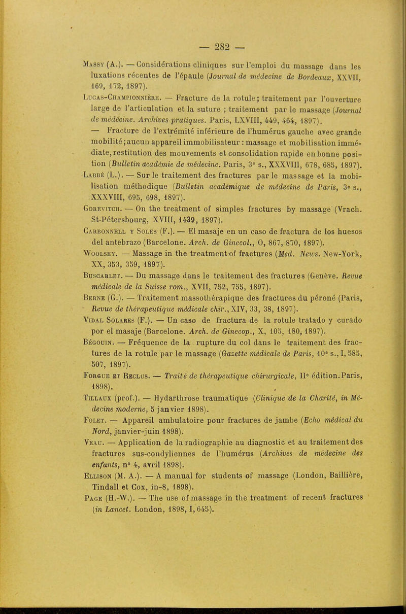 Ma ssY (A.).—Considérations cliniques sur l'emploi du massage dans les luxations récentes de l'épaule [Journal de médecine de Bordeaux, XXVII, 169, 172, 1897). LucAS-CiiAMPiONNiÈRE. — Fracture de la rotule; traitement par l'ouverture large de l'articulation et la suture ; traitement par le massage (Journal de médecine. Archives pratiques. Paris, LXVIII, 449, 464, 1897). — Fracture de l'extrémité inférieure de l'humérus gauche avec grande mobilité ; aucun appareil immobilisaLeur : massage et mobilisation immé- diate, restitution des mouvements et consolidation rapide en bonne posi- tion {Bulletin académie de médecine, Paris, 3 s., XXXVIIl, 678, 685, 1897). Labbé (L.). — Sur le traitement des fractures par le massage et la mobi- lisation méthodique [Bullttin académique de médecine de Paris, 3« s., XXXVIIl, 695, 698, 1897). GoREviTCH. — On the treatment of simples fractures by massage (Vrach. St-Pétersbourg, XVIII, 1439, 1897). Carbonnell y Soles (F,). — El masaje en un caso de fractura de los huesos del antebrazo (Barcelone. Arch. de Ginecol., 0, 867, 870, 1897). WooLSEY. — Massage in the treatment of fractures {Med. JSews. New-York, XX, 353, 359, 1897). BusGARLET. — Du massage dans le traitement des fractures (Genève. Revue médicale de la Suisse rom., XVII, 752, 755, 1897). Berne (G.). — Traitement massothérapique des fractures du péroné (Paris, Revue de thérapeutique médicale chir., XIV, 33, 38, 1897). Vidal Solares (F.). — Un caso de fractura de la rotule tratado y curado por el masaje (Barcelone. Arch. de Ginecop., X, 105, 180, 1897). Bégouin. — Fréquence de la rupture du col dans le traitement des frac- tures de la rotule par le massage [Gazette médicale de Paris, 10° s., I, 585, 507, 1897). FoRSUE ET Reclus. — Traité de thérapeutique chirurgicale, 11° édition.Paris, 1898). Tillaux (prof.). — Hydarthrose traumatique [Clinique de la Charité, in Mé- decine moderne, 5 janvier 1898). FoLET. — Appareil ambulatoire pour fractures de jambe [Echo médical du Nord, janvier-juin 1898). Veau. — Application de la radiographie au diagnostic et au traitement des fractures sus-coudyliennes de l'humérus [Archives de médecine des enfants, n° 4, avril 1898). Ellison (M. A.). —A manual for students of massage (London, Baillière, Tindall et Cox, in-8, 1898). Page (H.-W.). — The use of massage in the treatment of récent fractures [in Lancet. London, 1898, 1,645).