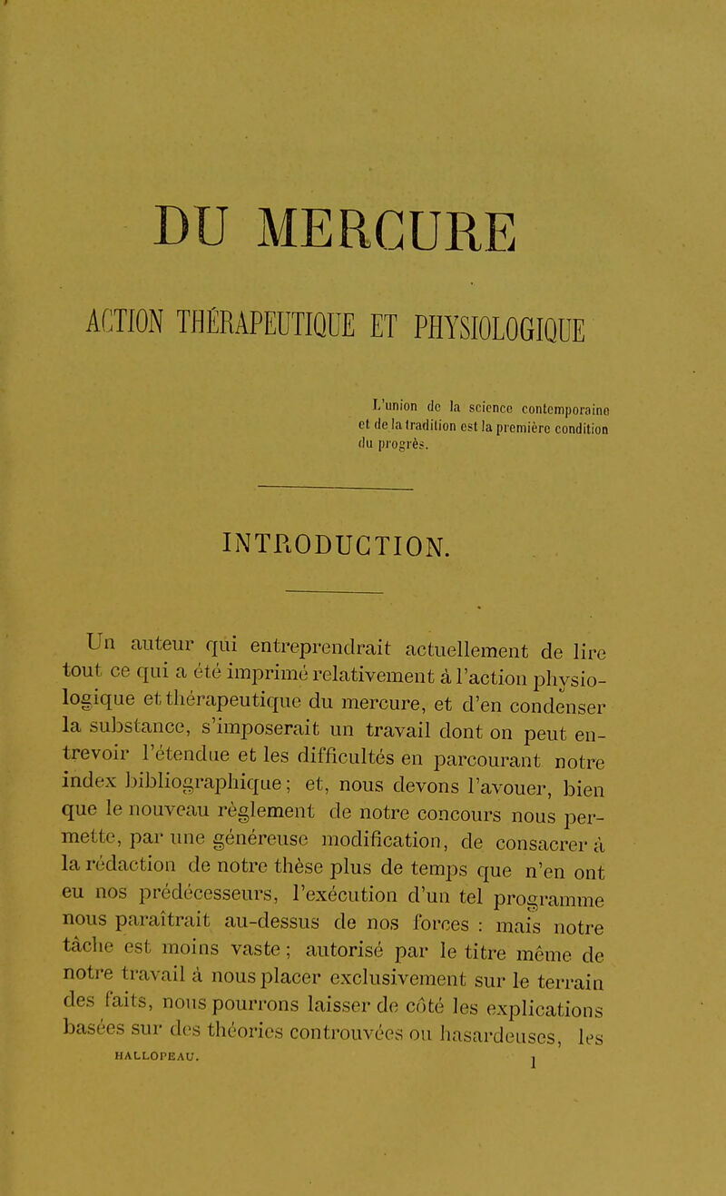 ACTION TfiÉRAPEDTIQOE ET PHYSIOLOGIQUE L'union de la science contemporaine et de ialradilion est la première condition du progrès. INTRODUCTION. Un auteur qui entreprendrait actuellement de lire tout ce qui a été imiorimé relativement à l'action physio- logique et thérapeutique du mercure, et d'en condenser la substance, s'imposerait un travail dont on peut en- trevoir l'étendue et les difficultés en parcourant notre index Libliograj^hique ; et, nous devons l'avouer, bien que le nouveau règlement de notre concours nous per- mette, par une généreuse modification, de consacrera la rédaction de notre thèse plus de temps que n'en ont eu nos prédécesseurs, l'exécution d'un tel programme nous paraîtrait au-dessus de nos forces : mais notre tâche est moins vaste ; autorisé par le titre même de notre travail à nous placer exclusivement sur le terrain des faits, nous pourrons laisser de côté les explications basées sur des théories controuvées ou hasardeuses, les HALLOPEAU. j