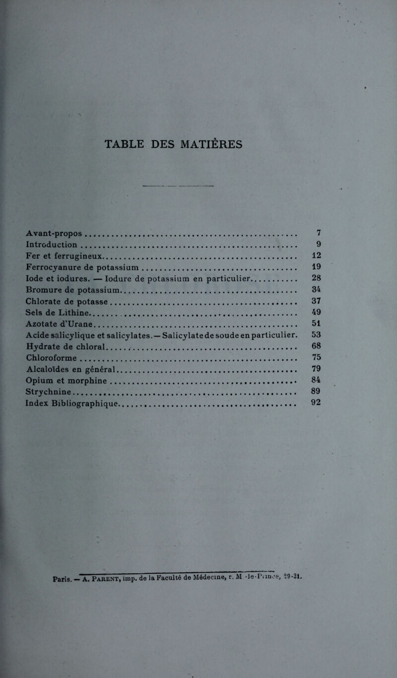 TABLE DES MATIÈRES Avant-propos .. * 7 Introduction 9 Fer et ferrugineux 12 Ferrocyanure de potassium 19 Iode et iodures. — Iodure de potassium en particulier 28 Bromure de potassium 34 Chlorate de potasse 37 Sels de Lithine 49 Azotate d’Urane 51 Acide salicylique et salicylates.— Salicylate de soude en particulier. 53 Hydrate de chloral 68 Chloroforme 75 Alcaloïdes en général 79 Opium et morphine 84 Strychnine 89 Index Bibliographique. 92 Paris. — A. Parent, irap. de la Faculté de Médecine, r, M •le*Punce, .9*31.