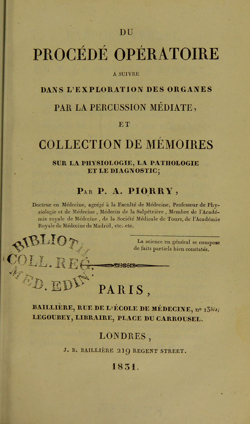 PROCÉDÉ OPÉRATOIRE A SUIVRE DANS L’EXPLORATION DES ORGANES PAR LA PERCUSSION MÉDIATE, ET COLLECTION DE MÉMOIRES SUR LA PHYSIOLOGIE, LA PATHOLOGIE ET LE DIAGNOSTIC; Par P. A. PIORRY , Docteur en Médecine, agrégé à la Faculté de Médecine, Professeur de Phy- siologie et de Médecine , Médecin de la Salpétrière , Membre de l’Acadé- mie royale de Médecine, de la Société Médicale de Tours, de l’Académie Royale de Médecine de Madrid, etc. etc. COLL /■ * T\ ■j î « -2. \ ÎLtzr * * . Ei>V La science en général se compose de laits partiels bien constatés. PARIS , BAILLIÈRE, RUE DE L’ÉCOLE DE MÉDECINE, n° i3bis; LEGOUBEY, LIBRAIRE, PLACE DU CARROUSEL. LONDRES , J. B. BAILLIÈRE 2I9 REGENT STREET. 1831.