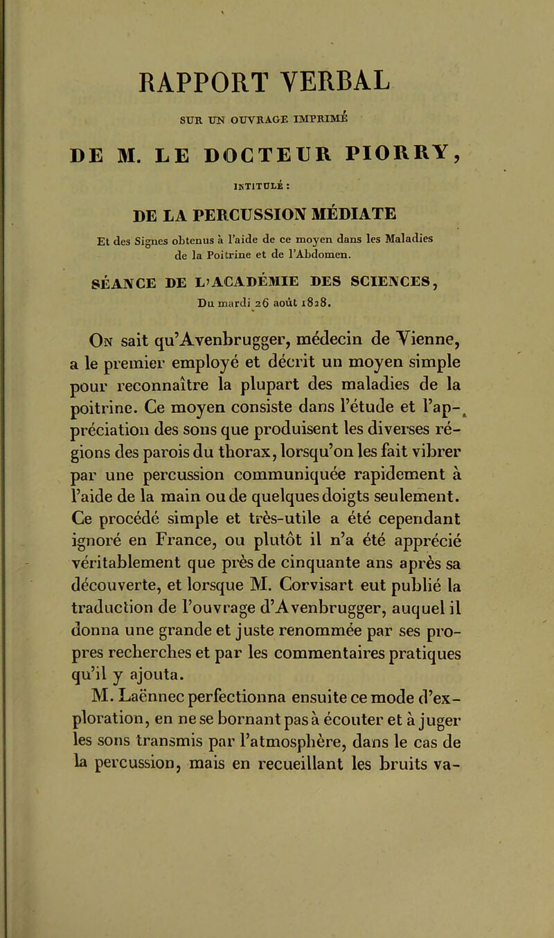 RAPPORT VERBAL SUR UN OUVRAGE IMPRIME DE M. LE DOCTEUR PIORRY, iktitulé : DE LA PERCUSSION MÉDIATE Et des Signes obtenus à l’aide de ce moyen dans les Maladies de la Poitrine et de l’Abdomen. SÉANCE DE L’ACADÉMIE DES SCIENCES, Du mardi 26 août 1828. On sait qu’Avenbrugger, médecin de Vienne, a le premier employé et décrit un moyen simple pour reconnaître la plupart des maladies de la poitrine. Ce moyen consiste dans l’étude et l’ap-, prédation des sons que produisent les diverses ré- gions des parois du thorax, lorsqu’on les fait vibrer par une percussion communiquée rapidement à l’aide de la main ou de quelques doigts seulement. Ce procédé simple et très-utile a été cependant ignoré en France, ou plutôt il n’a été apprécié véritablement que près de cinquante ans après sa découverte, et lorsque M. Corvisart eut publié la traduction de l’ouvrage d’Avenbrugger, auquel il donna une grande et juste renommée par ses pro- pres recherches et par les commentaires pratiques qu’il y ajouta. M. Laënnec perfectionna ensuite ce mode d’ex- ploration, en ne se bornant pas à écouter et à juger les sons transmis par l’atmosphère, dans le cas de la percussion, mais en recueillant les bruits va-