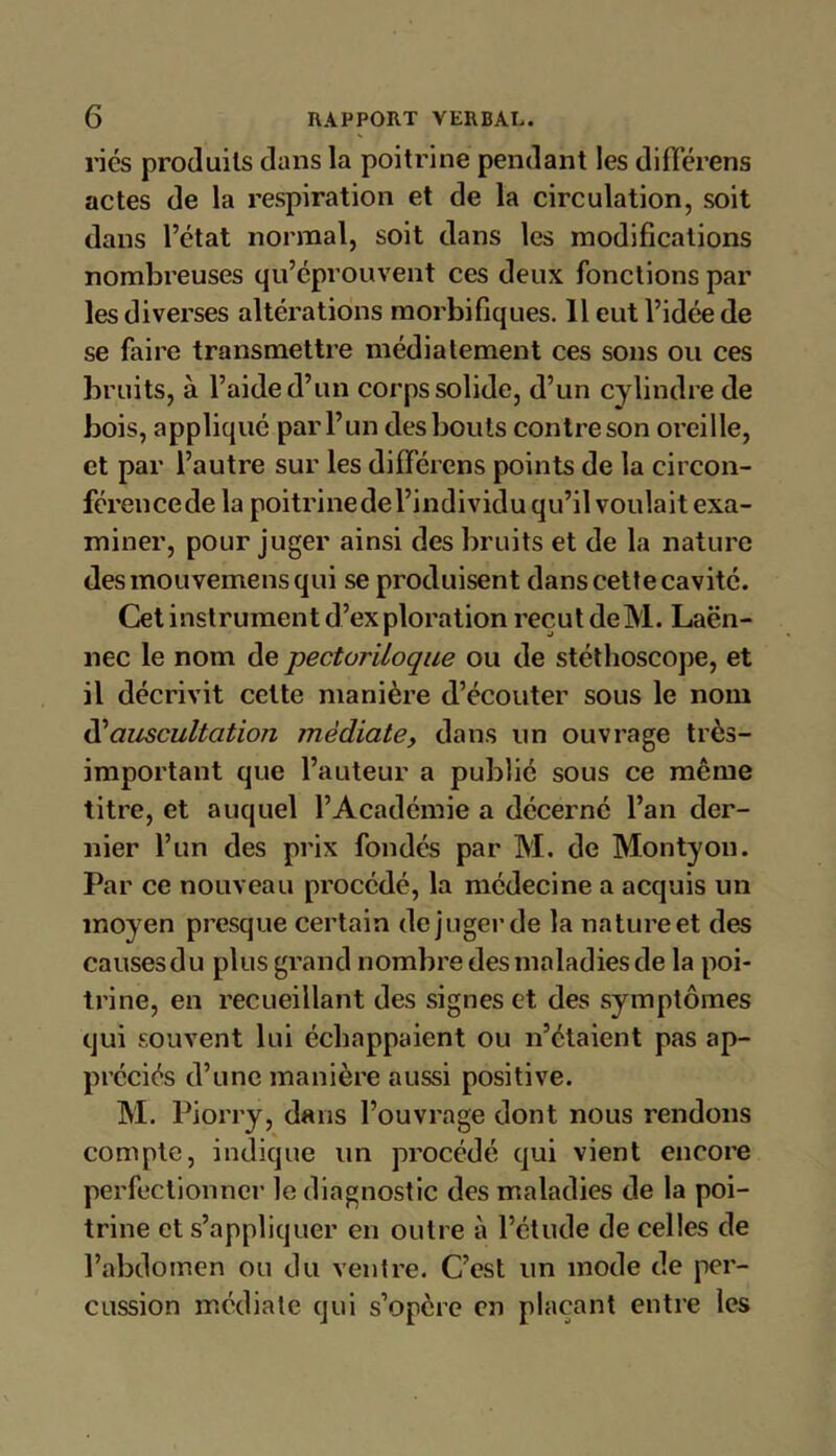 ries produits dans la poitrine pendant les différens actes de la respiration et de la circulation, soit dans l’état normal, soit dans les modifications nombreuses qu’éprouvent ces deux fonctions par les diverses altérations morbifiques. 11 eut l’idée de se faire transmettre médiatement ces sons ou ces bruits, à l’aide d’un corps solide, d’un cylindre de bois, appliqué par l’un des bouts contre son oreille, et par l’autre sur les différons points de la circon- férencede la poitrinedel’individu qu’il voulait exa- miner, pour juger ainsi des bruits et de la nature desmouvemensqui se produisent dans cette cavité. Cet instrument d’exploration reçut deM. Laën- nec le nom de pectoriioque ou de stéthoscope, et il décrivit cette manière d’écouter sous le nom d’auscultation médiate, dans un ouvrage très- important que l’auteur a publié sous ce même titre, et auquel l’Académie a décerné l’an der- nier l’un des prix fondés par M. de Montyon. Par ce nouveau procédé, la médecine a acquis un moyen presque certain de juger de la nature et des causesdu plus grand nombre des maladies de la poi- trine, en recueillant des signes et des symptômes qui souvent lui échappaient ou n’étaient pas ap- préciés d’une manière aussi positive. M. Piorry, dans l’ouvrage dont nous rendons compte, indique un procédé qui vient encore perfectionner le diagnostic des maladies de la poi- trine et s’appliquer en outre à l’étude de celles de l’abdomen ou du ventre. C’est un mode de per- cussion médiate qui s’opère en plaçant entre les