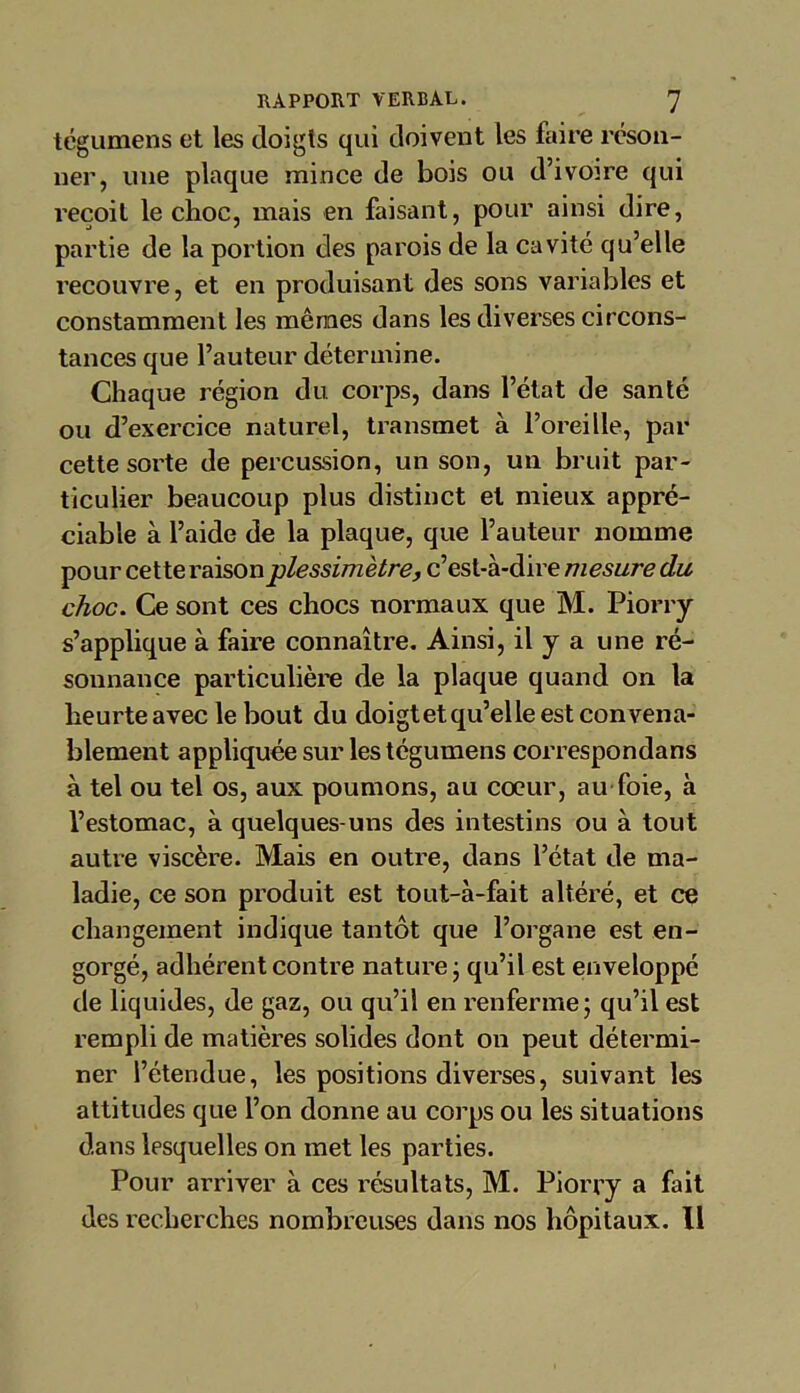 tégumens et les doigts qui doivent les faire réson- ner, une plaque mince de bois ou d’ivoire qui reçoit le choc, mais en faisant, pour ainsi dire, partie de la portion des parois de la cavité qu’elle recouvre, et en produisant des sons variables et constamment les mêmes dans les diverses circons- tances que l’auteur détermine. Chaque région du corps, dans l’état de santé ou d’exercice naturel, transmet à l’oreille, par cette sorte de percussion, un son, un bruit par- ticulier beaucoup plus distinct et mieux appré- ciable à l’aide de la plaque, que l’auteur nomme pour cette raison plessimêtre, c’est-à-dire mesure du choc. Ce sont ces chocs normaux que M. Piorry s’applique à faire connaître. Ainsi, il y a une ré- sonnance particulière de la plaque quand on la heurte avec le bout du doigt et qu’elle est convena- blement appliquée sur lestégumens correspondans à tel ou tel os, aux poumons, au cœur, au foie, à l’estomac, à quelques-uns des intestins ou à tout autre viscère. Mais en outre, dans l’état de ma- ladie, ce son produit est tout-à-fait altéré, et ce changement indique tantôt que l’organe est en- gorgé, adhérent contre nature ; qu’il est enveloppé de liquides, de gaz, ou qu’il en renferme; qu’il est rempli de matières solides dont on peut détermi- ner l’étendue, les positions diverses, suivant les attitudes que l’on donne au corps ou les situations dans lesquelles on met les parties. Pour arriver à ces résultats, M. Piorry a fait des recherches nombreuses dans nos hôpitaux. Il