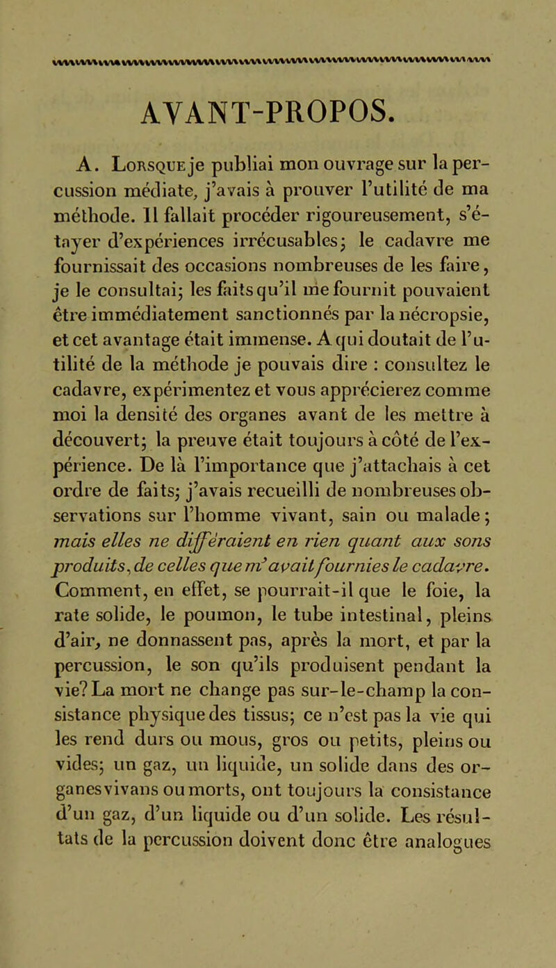 VVV\V*/V\VVV%WV\VVV\VVVV\/*/V\VVV\VVVVWVVVVV\VVVXVVV%'VVVVVVVVVVV\VVV%\/Vl'VVV\ AYANT-PROPOS. A. Lorsque je publiai mon ouvrage sur la per- cussion médiate, j’avais à prouver l’utilité de ma méthode. 11 fallait procéder rigoureusement, s’é- tayer d’expériences irrécusables ; le cadavre me fournissait des occasions nombreuses de les faire, je le consultai; les faits qu’il me fournit pouvaient être immédiatement sanctionnés par la nécropsie, et cet avantage était immense. A qui doutait de fu- tilité de la méthode je pouvais dire : consultez le cadavre, expérimentez et vous apprécierez comme moi la densité des organes avant de les mettre à découvert; la preuve était toujours à côté de l’ex- périence. De là l’importance que j’attachais à cet ordre de faits; j’avais recueilli de nombreuses ob- servations sur l’homme vivant, sain ou malade ; mais elles ne différaient en rien quant aux sons produits, de celles que m’avait fournies le cadavre. Comment, en effet, se pourrait-il que le foie, la rate solide, le poumon, le tube intestinal, pleins d’air, ne donnassent pas, après la mort, et par la percussion, le son qu’ils produisent pendant la vie? La mort ne change pas sur-le-champ la con- sistance physique des tissus; ce n’est pas la vie qui les rend durs ou mous, gros ou petits, pleins ou vides; un gaz, un liquide, un solide dans des or- ganesvivans ou morts, ont toujours la consistance d’un gaz, d’un liquide ou d’un solide. Les résul- tats de la percussion doivent donc être analogues