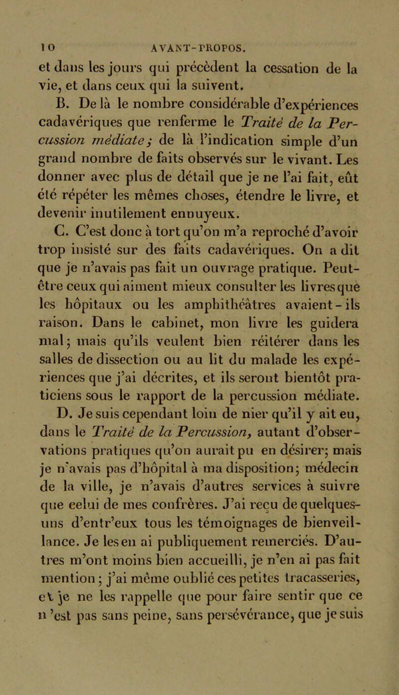 et dans les jours qui précèdent la cessation de la vie, et dans ceux qui la suivent. B. De là le nombre considérable d’expériences cadavériques que renferme le Traité de la Per- cussion médiatei de là l’indication simple d’un grand nombre de faits observés sur le vivant. Les donner avec plus de détail que je ne l’ai fait, eût été répéter les mêmes choses, étendre le livre, et devenir inutilement ennuyeux. C. C’est donc à tort qu’on m’a reproché d’avoir trop insisté sur des faits cadavériques. On a dit que je n’avais pas fait un ouvrage pratique. Peut- être ceux qui aiment mieux consulter les livresque les hôpitaux ou les amphithéâtres avaient-ils raison. Dans le cabinet, mon livre les guidera mal; mais qu’ils veulent bien réitérer dans les salles de dissection ou au lit du malade les expé- riences que j’ai décrites, et ils seront bientôt pra- ticiens sous le rapport de la percussion médiate. D. Je suis cependant loin de nier qu’il y ait eu, dans le Traité de la Percussion, autant d’obser- vations pratiques qu’on aurait pu en désirer; mais je n'avais pas d’hôpital à ma disposition; médecin de la ville, je n’avais d’autres services à suivre que celui de mes confrères. J’ai reçu de quelques- uns d’entr’eux tous les témoignages de bienveil- lance. Je les en ai publiquement remerciés. D’au- tres m’ont moins bien accueilli, je n’en ai pas fait mention ; j’ai même oublié ces petites tracasseries, eV je ne les rappelle que pour faire sentir que ce n ’est pas sans peine, sans persévérance, que je suis