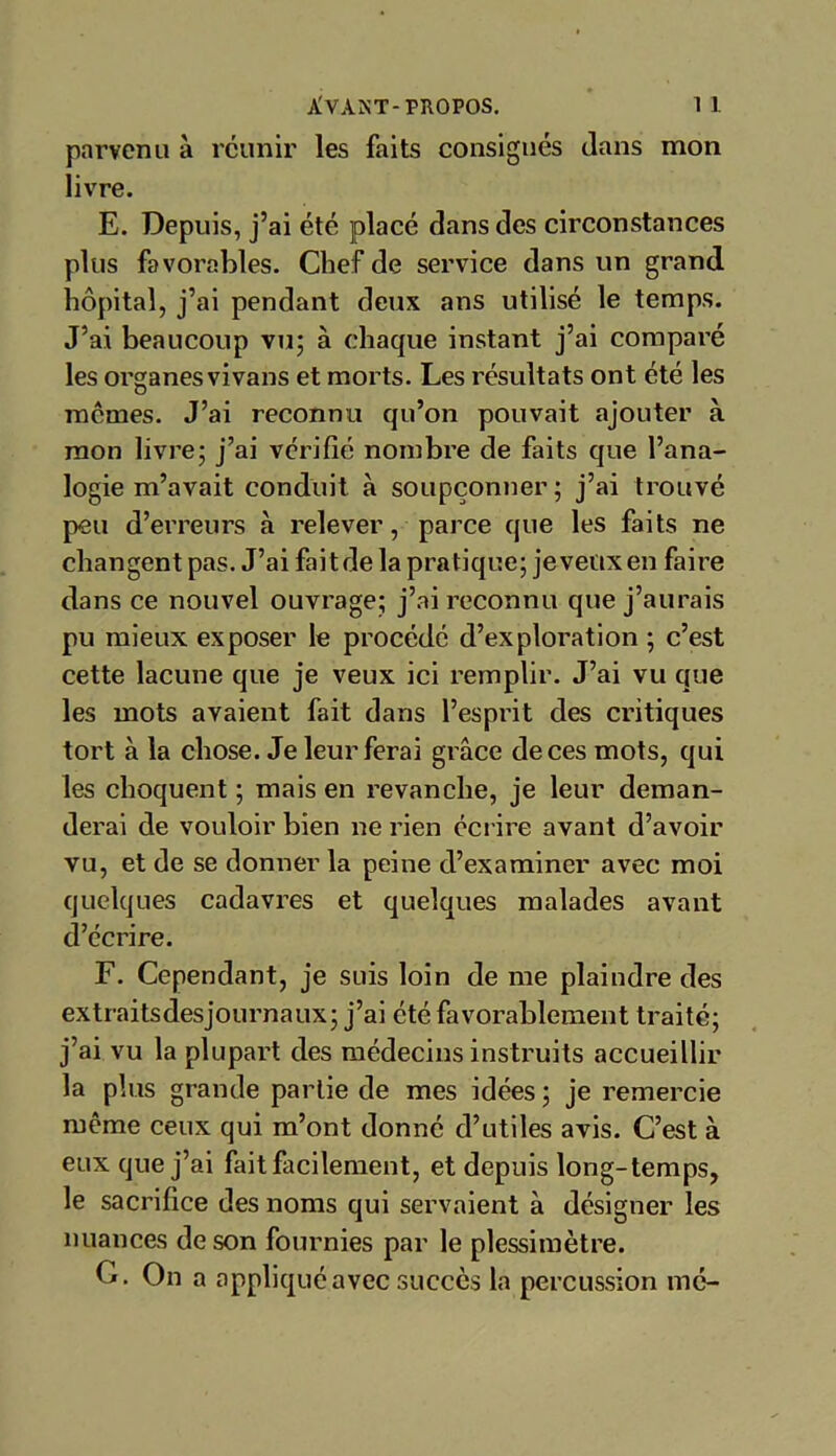 parvenu à réunir les faits consignés dans mon livre. E. Depuis, j’ai été placé dans des circonstances plus favorables. Chef de service dans un grand hôpital, j’ai pendant deux ans utilisé le temps. J’ai beaucoup vu; à chaque instant j’ai comparé les organes vivans et morts. Les résultats ont été les memes. J’ai reconnu qu’on pouvait ajouter à mon livre; j’ai vérifié nombre de faits que l’ana- logie m’avait conduit à soupçonner; j’ai trouvé peu d’erreurs à relever, parce que les faits ne changent pas. J’ai faitde la pratique; jeveux en faire dans ce nouvel ouvrage; j’ai reconnu que j’aurais pu mieux exposer le procédé d’exploration ; c’est cette lacune que je veux ici remplir. J’ai vu que les mots avaient fait dans l’esprit des critiques tort à la chose. Je leur ferai grâce de ces mots, qui les choquent ; mais en revanche, je leur deman- derai de vouloir bien ne rien écrire avant d’avoir vu, et de se donner la peine d’examiner avec moi quelques cadavres et quelques malades avant d’écrire. F. Cependant, je suis loin de me plaindre des extraitsdesjournaux; j’ai été favorablement traité; j’ai vu la plupart des médecins instruits accueillir la plus grande partie de mes idées; je remercie même ceux qui m’ont donné d’utiles avis. C’est à eux que j’ai fait facilement, et depuis long-temps, le sacrifice des noms qui servaient à désigner les nuances de son fournies par le plessimètre. G. On a appliqué avec succès la percussion me-