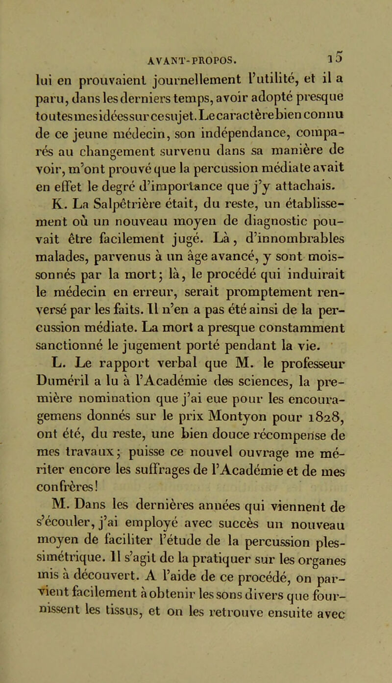 lui en prouvaient journellement l’utilité, et il a paru, dans les derniers temps, avoir adopté presque toutesmesidéessur cesujet. Le caractère bien connu de ce jeune médecin, son indépendance, compa- rés au changement, survenu dans sa manière de voir, m’ont prouvé que la percussion médiate avait en effet le degré d’importance que j’y attachais. K. La Salpétrière était, du reste, un établisse- ment où un nouveau moyen de diagnostic pou- vait être facilement jugé. Là, d’innombrables malades, parvenus à un âge avancé, y sont mois- sonnés par la mort; là, le procédé qui induirait le médecin en erreur, serait promptement ren- versé par les faits. Il n’en a pas été ainsi de la per- cussion médiate. La mort a presque constamment sanctionné le jugement porté pendant la vie. L. Le rapport verbal que M. le professeur Duméril a lu à l’Académie des sciences, la pre- mière nomination que j’ai eue pour les encoura- gemens donnés sur le prix Montyon pour 1828, ont été, du reste, une bien douce récompense de mes travaux; puisse ce nouvel ouvrage me mé- riter encore les suffrages de l’Académie et de mes confrères! M. Dans les dernières années qui viennent de s’écouler, j’ai employé avec succès un nouveau moyen de faciliter l’étude de la percussion ples- simétrique. 11 s’agit de la pratiquer sur les organes mis à découvert. A l’aide de ce procédé, on par- vient facilement à obtenir les sons divers que four- nissent les tissus, et on les retrouve ensuite avec