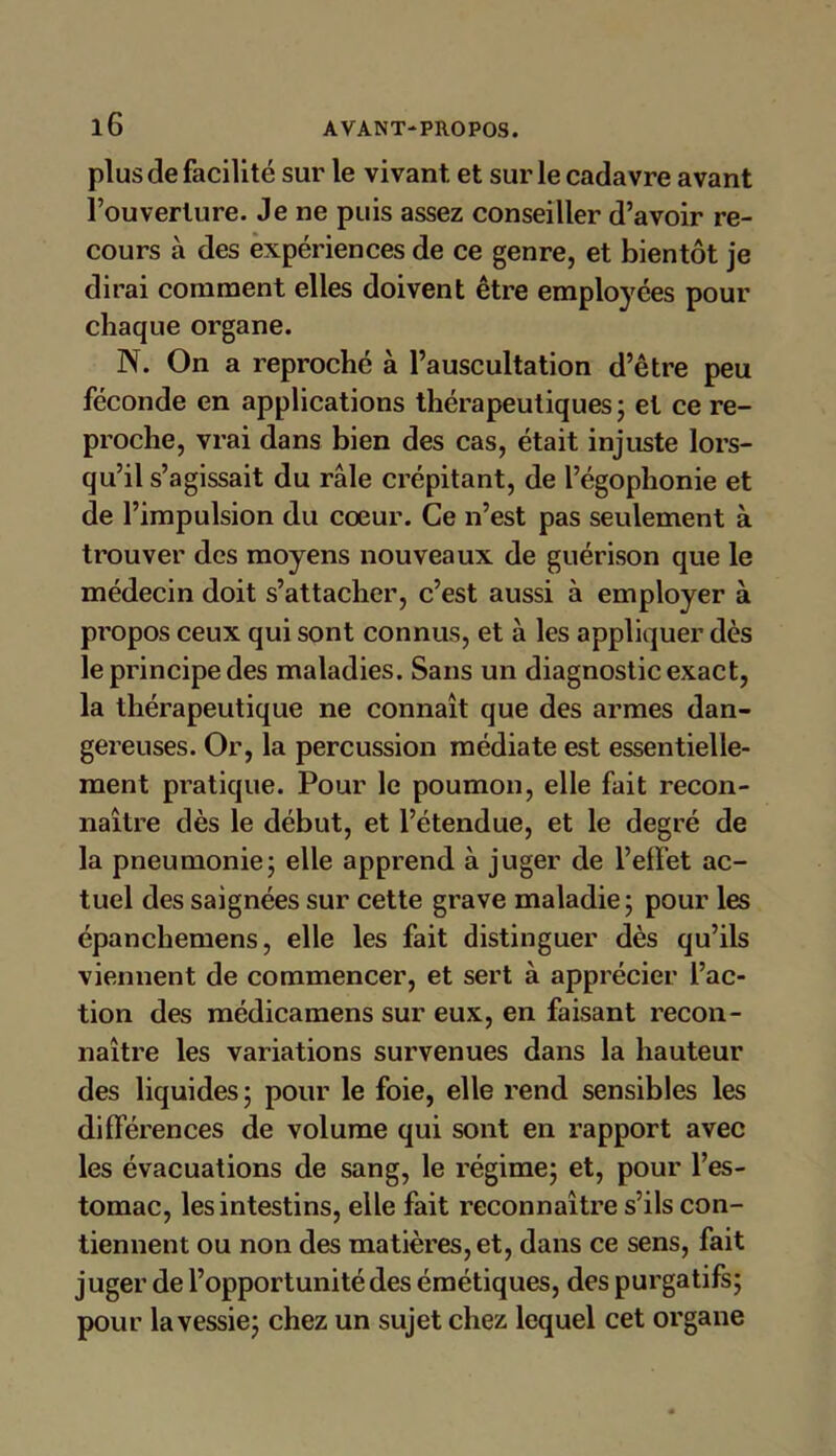 plus de facilité sur le vivant et sur le cadavre avant l’ouverture. Je ne puis assez conseiller d’avoir re- cours à des expériences de ce genre, et bientôt je dirai comment elles doivent être employées pour chaque organe. N. On a reproché à l’auscultation d’être peu féconde en applications thérapeutiques ; et ce re- proche, vrai dans bien des cas, était injuste lors- qu’il s’agissait du râle crépitant, de l’égophonie et de l’impulsion du cœur. Ce n’est pas seulement à trouver des moyens nouveaux de guérison que le médecin doit s’attacher, c’est aussi à employer à propos ceux qui sont connus, et à les appliquer dès le principe des maladies. Sans un diagnostic exact, la thérapeutique ne connaît que des armes dan- gereuses. Or, la percussion médiate est essentielle- ment pratique. Pour le poumon, elle fait recon- naître dès le début, et l’étendue, et le degré de la pneumonie; elle apprend à juger de l’effet ac- tuel des saignées sur cette grave maladie; pour les épanchemens, elle les fait distinguer dès qu’ils viennent de commencer, et sert à apprécier l’ac- tion des médicamens sur eux, en faisant recon- naître les variations survenues dans la hauteur des liquides ; pour le foie, elle rend sensibles les différences de volume qui sont en rapport avec les évacuations de sang, le régime; et, pour l’es- tomac, les intestins, elle fait reconnaître s’ils con- tiennent ou non des matières, et, dans ce sens, fait juger de l’opportunité des émétiques, des purgatifs; pour la vessie; chez un sujet chez lequel cet organe