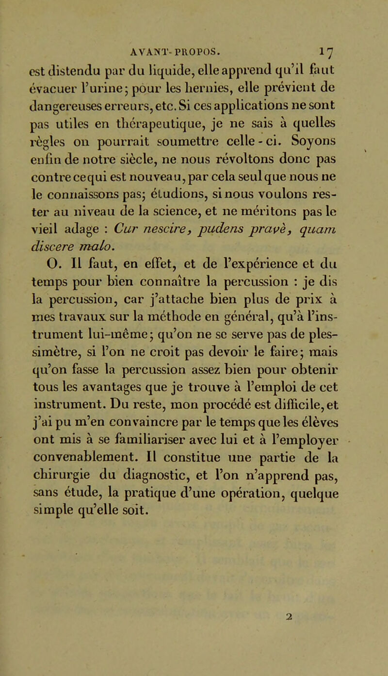 est distendu par du liquide, elle apprend qu’il faut évacuer l’urine; pour les hernies, elle prévient de dangereuses erreurs, etc. Si ces applications ne sont pas utiles en thérapeutique, je ne sais à quelles règles on pourrait soumettre celle-ci. Soyons enfin de notre siècle, ne nous révoltons donc pas contre cequi est nouveau, par cela seul que nous ne le connaissons pas; étudions, si nous voulons res- ter au niveau de la science, et ne méritons pas le vieil adage : Car nescire, pudens pravè, quant discere maLo. O. Il faut, en elfet, et de l’expérience et du temps pour bien connaître la percussion : je dis la percussion, car j’attache bien plus de prix à mes travaux sur la méthode en général, qu’à l’ins- trument lui-même; qu’on ne se serve pas de ples- simètre, si l’on ne croit pas devoir le faire; mais qu’on fasse la percussion assez bien pour obtenir tous les avantages que je trouve à l’emploi de cet instrument. Du reste, mon procédé est difficile, et j’ai pu m’en convaincre par le temps que les élèves ont mis à se familiariser avec lui et à l’employer convenablement. Il constitue une partie de la chirurgie du diagnostic, et l’on n’apprend pas, sans étude, la pratique d’une opération, quelque simple qu’elle soit. 2