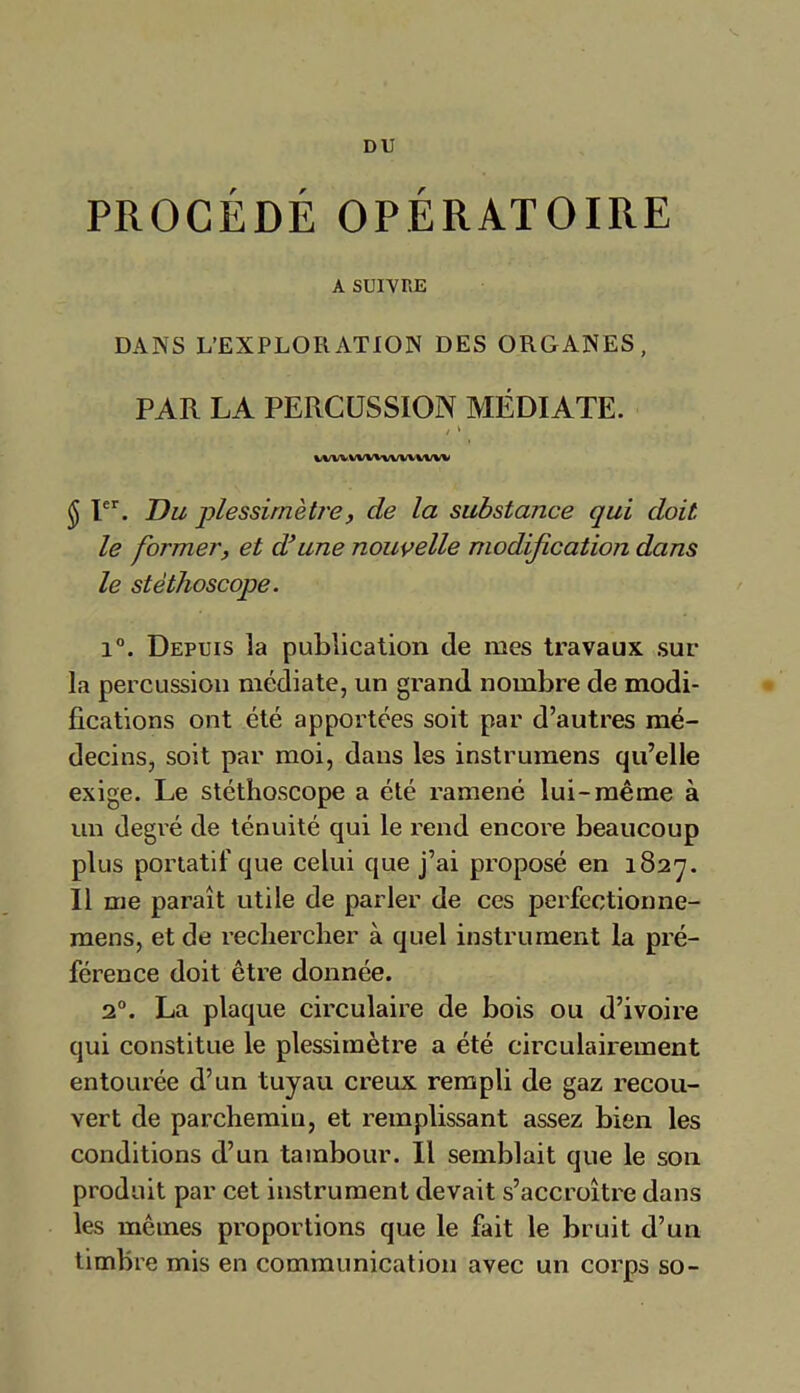 DU PROCÉDÉ OPÉRATOIRE A SUIVRE DANS L’EXPLORATION DES ORGANES, PAR LA PERCUSSION MÉDIATE. VV'VVVVVVW/VVVVVV $ Ier. Du plessimètre, de la substance qui doit le former, et d’une nouvelle modification dans le stéthoscope. i°. Depuis la publication de mes travaux sur la percussion médiate, un grand nombre de modi- fications ont été apportées soit par d’autres mé- decins, soit par moi, dans les instrumens qu’elle exige. Le stéthoscope a été ramené lui-même à un degré de ténuité qui le rend encore beaucoup plus portatif que celui que j’ai proposé en 182']. Il me paraît utile de parler de ces perfectionne- mens, et de rechercher à quel instrument la pré- férence doit être donnée. 20. La plaque circulaire de bois ou d’ivoire qui constitue le plessimètre a été circulairement entourée d’un tuyau creux rempli de gaz recou- vert de parchemin, et remplissant assez bien les conditions d’un tambour. Il semblait que le son produit par cet instrument devait s’accroître dans les mêmes proportions que le fait le bruit d’un timbre mis en communication avec un corps so-