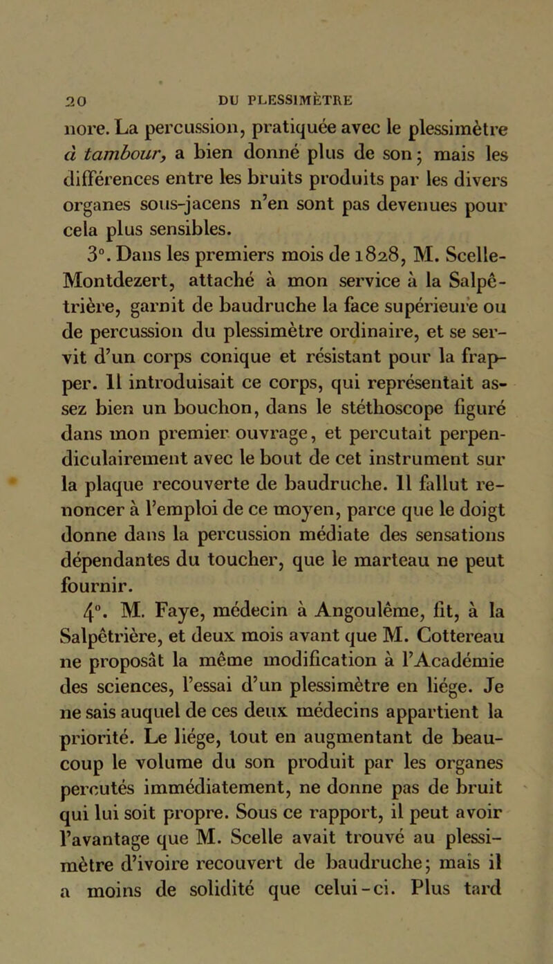 nore.La percussion, pratiquée avec le plessimètre à tamboury a bien donné plus de son * mais les différences entre les bruits produits par les divers organes sous-jacens n’en sont pas devenues pour cela plus sensibles. 3°. Dans les premiers mois de 1828, M. Scelle- Montdezert, attaché à mon service à la Salpê- trière, garnit de baudruche la face supérieure ou de percussion du plessimètre ordinaire, et se ser- vit d’un corps conique et résistant pour la frap- per. 11 introduisait ce corps, qui représentait as- sez bien un bouchon, dans le stéthoscope figuré dans mon premier ouvrage, et percutait perpen- diculairement avec le bout de cet instrument sur la plaque recouverte de baudruche. 11 fallut re- noncer à l’emploi de ce moyen, parce que le doigt donne dans la percussion médiate des sensations dépendantes du toucher, que le marteau ne peut fournir. 4°. M. Faye, médecin à Angoulême, fit, à la Salpêtrière, et deux mois avant que M. Cottereau 11e proposât la même modification à l’Académie des sciences, l’essai d’un plessimètre en liège. Je ne sais auquel de ces deux médecins appartient la priorité. Le liège, tout en augmentant de beau- coup le volume du son produit par les organes percutés immédiatement, ne donne pas de bruit qui lui soit propre. Sous ce rapport, il peut avoir l’avantage que M. Scelle avait trouvé au plessi- mètre d’ivoire recouvert de baudruche; mais il a moins de solidité que celui-ci. Plus tard