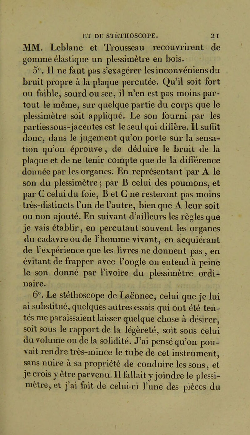 MM. Leblanc et Trousseau recouvrirent de gomme élastique un plessimètre en bois. 5°. Il ne faut pas s’exagérer lesinconvéniensdu bruit propre à la plaque percutée. Qu’il soit fort ou faible, sourd ou sec, il n’en est pas moins par- tout le même, sur quelque partie du corps que le plessimètre soit appliqué. Le son fourni par les parties sous-jacentes est le seul qui diffère. Il suffit donc, dans le jugement qu’on porte sur la sensa- tion qu’on éprouve , de déduire le bruit de la plaque et de ne tenir compte que de la différence donnée par les organes. En représentant par A le son du plessimètre ; par B celui des poumons, et par C celui du foie, B et C ne resteront pas moins très-distincts l’un de l’autre, bien que A leur soit ou non ajouté. En suivant d’ailleurs les règles que je vais établir, en percutant souvent les organes du cadavre ou de l’homme vivant, en acquiérant de l’expérience que les livres ne donnent pas , en évitant de frapper avec l’ongle on entend à peine le son donné par l’ivoire du plessimètre ordi- naire. 6°. Le stéthoscope de Laënnec, celui que je lui ai substitué, quelques autres essais qui ont été ten- tés me paraissaient laisser quelque chose à désirer, soit sous le rapport de la légèreté, soit sous celui du volume ou de la solidité. J’ai pensé qu’on pou- vait rendre très-mince le tube de cet instrument, sans nuire à sa propriété de conduire les sons, et je crois y etre parvenu. Il fallait y joindre le plessi- mètre, et j’ai fait de celui-ci l’une des pièces du