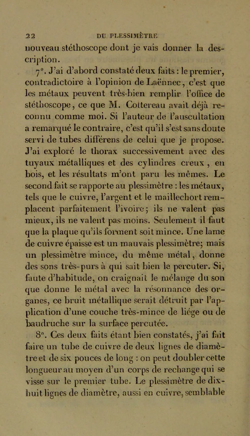 nouveau stéthoscope dont je vais donner la des- cri ption. 70. J’ai d’abord constaté deux faits : le premier, contradictoire à l’opinion de Laënnec, c’est que les métaux peuvent très-bien remplir l’office de stéthoscope, ce que M. Coltereau avait déjà re- connu comme moi. Si l’auteur de l’auscultation a remarqué le contraire, c’est qu’il s’est sans doute servi de tubes dilférens de celui que je propose. J’ai exploré le thorax successivement avec des tuyaux métalliques et des cylindres creux , en bois, et les résultats m’ont paru les mêmes. Le second fait se rapporte au plessimètre : les métaux, tels que le cuivre, l’argent et le raaillechort rem- placent parfaitement l’ivoire; ils ne valent pas mieux, ils ne valent pas moins. Seulement il faut que la plaque qu’ils forment soit mince. Une lame de cuivre épaisse est un mauvais plessimètre; mais un plessimètre mince, du même métal, donne des sons très-purs à qui sait bien le percuter. Si, faute d’habitude, on craignait le mélange du son que donne le métal avec la résonnance des or- ganes, ce bruit métallique serait détruit par l’ap- plication d’une couche très-mince de liège ou de baudruche sur la surface percutée. 8. Ces deux faits étant bien constatés, j’ai fait faire un tube de cuivre de deux lignes de diamè- tre et de six pouces de long : on peut doubler cette longueur au moyen d’un corps de rechange qui se visse sur le premier tube. Le plessimètre de dix- huit lignes de diamètre, aussi en cuivre,semblable