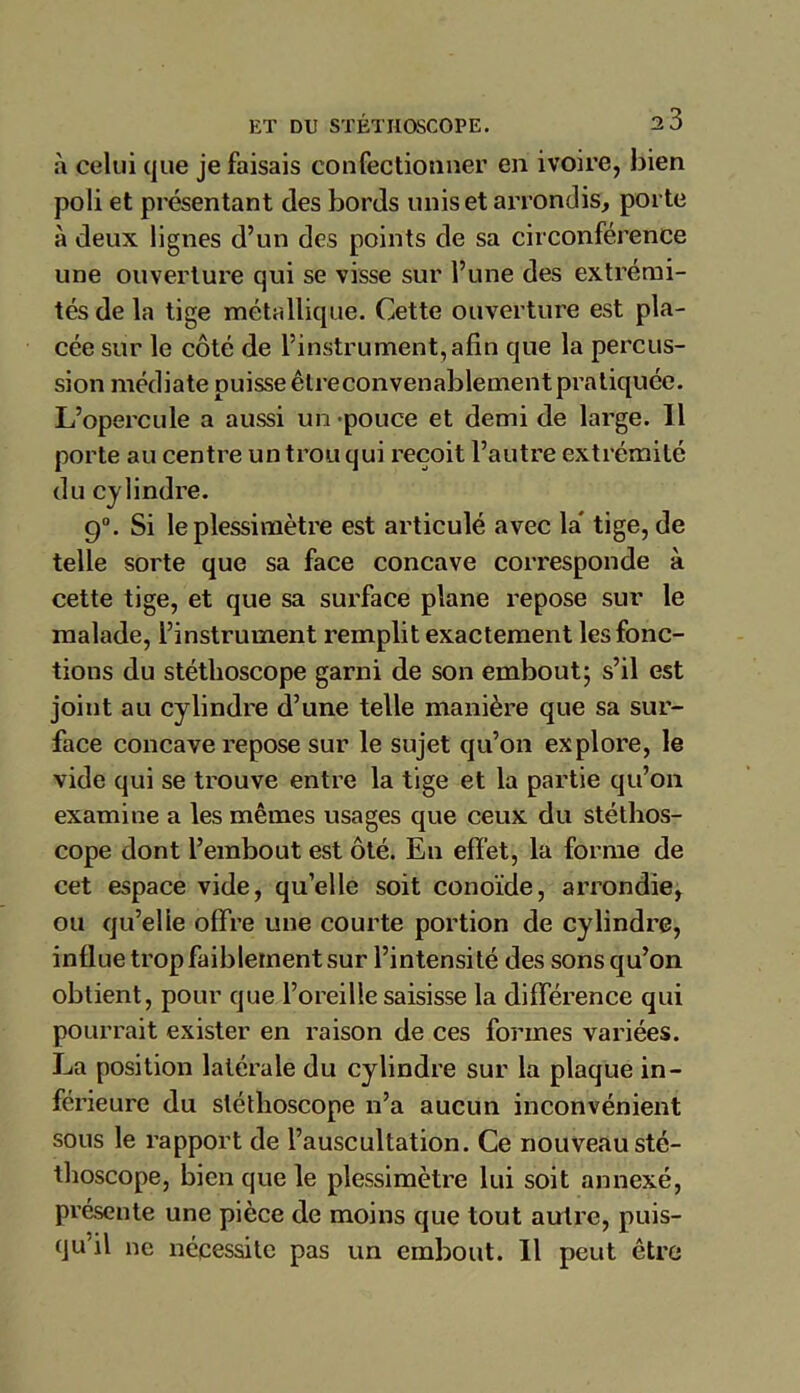 à celui que je faisais confectionner en ivoire, bien poli et présentant des bords unis et arrondis, porte à deux lignes d’un des points de sa circonférence une ouverture qui se visse sur l’une des extrémi- tés de la tige métallique. Cette ouverture est pla- cée sur le côté de l’instrument,afin que la percus- sion médiate puisse être convenablement pratiquée. L’opercule a aussi un pouce et demi de large. Il porte au centre un trou qui reçoit l’autre extrémité du cylindre. 9°. Si le plessimètre est articulé avec la tige, de telle sorte que sa face concave corresponde à cette tige, et que sa surface plane repose sur le malade, l’instrument remplit exactement les fonc- tions du stéthoscope garni de son embout; s’il est joint au cylindre d’une telle manière que sa sur- face concave repose sur le sujet qu’on explore, le vide qui se trouve entre la tige et la partie qu’on examine a les mêmes usages que ceux du stéthos- cope dont l’embout est ôté. En effet, la forme de cet espace vide, qu’elle soit conoïde, arrondie, ou qu’elle offre une courte portion de cylindre, influe trop faiblement sur l’intensité des sons qu’on obtient, pour que l’oreille saisisse la différence qui pourrait exister en raison de ces formes variées. La position latérale du cylindre sur la plaque in- férieure du stéthoscope n’a aucun inconvénient sous le rapport de l’auscultation. Ce nouveau sté- thoscope, bien que le plessimètre lui soit annexé, présente une pièce de moins que tout autre, puis- qu'il ne nécessite pas un embout. Il peut être