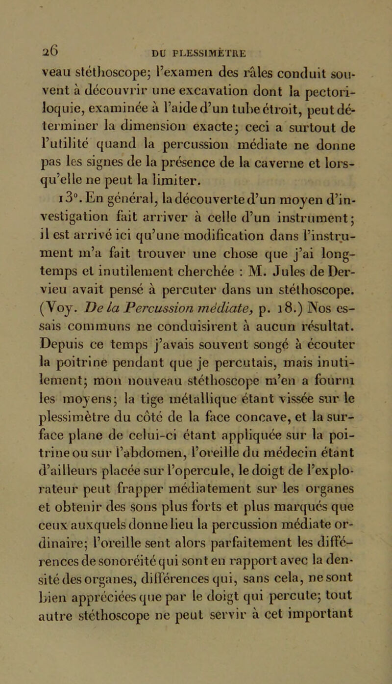 veau stéthoscope; l’examen des râles conduit sou- vent à découvrir une excavation dont la pectori- loquie, examinée à l’aide d’un tube étroit, peut dé- terminer la dimension exacte; ceci a surtout de l’utilité quand la percussion médiate ne donne pas les signes de la présence de la caverne et lors- qu’elle ne peut la limiter. i3°.En général, la découverte d’un moyen d’in- vestigation fait arriver à celle d’un instrument; il est arrivé ici qu’une modification dans l’instru- ment 111’a fait trouver une chose que j’ai long- temps et inutilement cherchée : M. Jules de Der- vieu avait pensé à percuter dans un stéthoscope. (Yoy. De La Percussion médiate, p. 18.) Nos es- sais communs ne conduisirent à aucun résultat. Depuis ce temps j’avais souvent songé à écouter la poitrine pendant que je percutais, mais inuti- lement; mon nouveau stéthoscope m’en a fourni les moyens; la tige métallique étant vissée sur le plessimètre du côté de la face concave, et la sur- face plane de celui-ci étant appliquée sur la poi- trine ou sur l’abdomen, l’oreille du médecin étant d’ailleurs placée sur l’opercule, le doigt de l’explo- rateur peut frapper médiatement sur les organes et obtenir des sons plus forts et plus marqués que ceux auxquels donne lieu la percussion médiate or- dinaire; l’oreille sent alors parfaitement les diffé- rences de sonoréitéqui sont en rapport avec la den- sité des organes, différences qui, sans cela, ne sont bien appréciées que par le doigt qui percute; tout autre stéthoscope ne peut servir à cet important