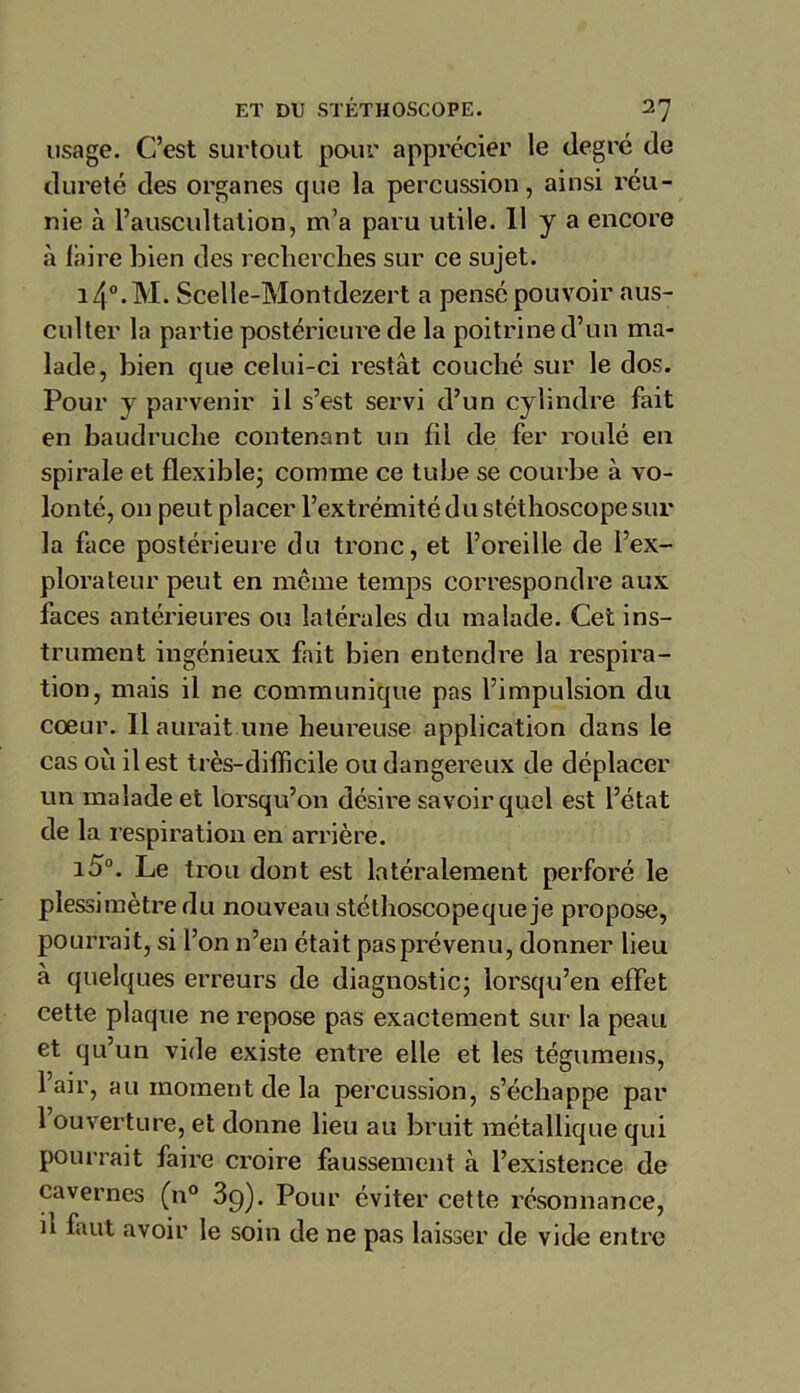 usage. C’est surtout pour apprécier le degré de dureté des organes que la percussion, ainsi réu- nie à l’auscultation, m’a paru utile. 11 y a encore à faire bien des recherches sur ce sujet. 14°.M. Scelle-Montdezert a pensé pouvoir aus- culter la partie postérieure de la poitrine d’un ma- lade, bien que celui-ci restât couché sur le dos. Pour y parvenir il s’est servi d’un cylindre fait en baudruche contenant un fil de fer roulé en spirale et flexible- comme ce tube se courbe à vo- lonté, on peut placer l’extrémité du stéthoscope sur la face postérieure du tronc, et l’oreille de l’ex- plorateur peut en même temps correspondre aux faces antérieures ou latérales du malade. Cet ins- trument ingénieux fait bien entendre la respira- tion, mais il ne communique pas l’impulsion du cœur. 11 aurait une heureuse application dans le cas où il est très-difficile ou dangereux de déplacer un malade et lorsqu’on désire savoir quel est l’état de la respiration en arrière. i5°. Le trou dont est latéralement perforé le plessimètredu nouveau stéthoscopequeje propose, pourrait, si l’on n’en était pas prévenu, donner lieu à quelques erreurs de diagnostic; lorsqu’en effet cette plaque ne repose pas exactement sur la peau et qu’un vide existe entre elle et les tégumens, 1 air, au moment de la percussion, s’échappe par 1 ouverture, et donne lieu au bruit métallique qui pourrait faire croire faussement à l’existence de cavernes (n° 39). Pour éviter cette résonnance, il faut avoir le soin de ne pas laisser de vide entre